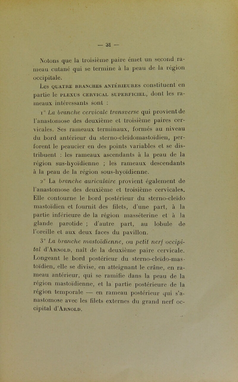 Notons que la troisième paire émet un second ra- meau cutané qui se termine à la peau de la région occipitale. Les quatre brangues anterieures constituent en partie le plexus cervical superficiel, dont les ra- meaux intéressants sont : iu Lu branche cervicale trunsverse qui provient de l’anastomose des deuxième et troisième paires cer- vicales. Ses rameaux terminaux, formés au niveau du bord antérieur du sterno-cleïdomastoïdien, per- forent le peaucier en des points variables et se dis- tribuent : les rameaux ascendants à la peau de la région sus-hyoïdienne ; les rameaux descendants à la peau de la région sous-liyoïdienne. 2° La branche auriculaire provient également de l’anastomose des deuxième et troisième cervicales. Elle contourne le bord postérieur du sterno-cleïdo mastoïdien et fournit des filets, d’une part, à la partie inférieure de la région masséterine et à la glande paroLide ; d’autre part, au lobule de l’oreille et aux deux faces du pavillon. 3° La branche mastoïdienne, ou petit nerf occipi- tal d’ARNOLD, naît de la deuxième paire cervicale. Longeant le bord postérieur du sterno-cleïdo-mas- tôïdien, elle se divise, en atteignant le crâne, en ra- meau antérieur, qui se ramifie dans la peau de la région mastoïdienne, et la partie postérieure de la région temporale — en rameau postérieur qui s’a- nastomose avec les filets externes du grand nerf oc- cipital d’ARNOLD.