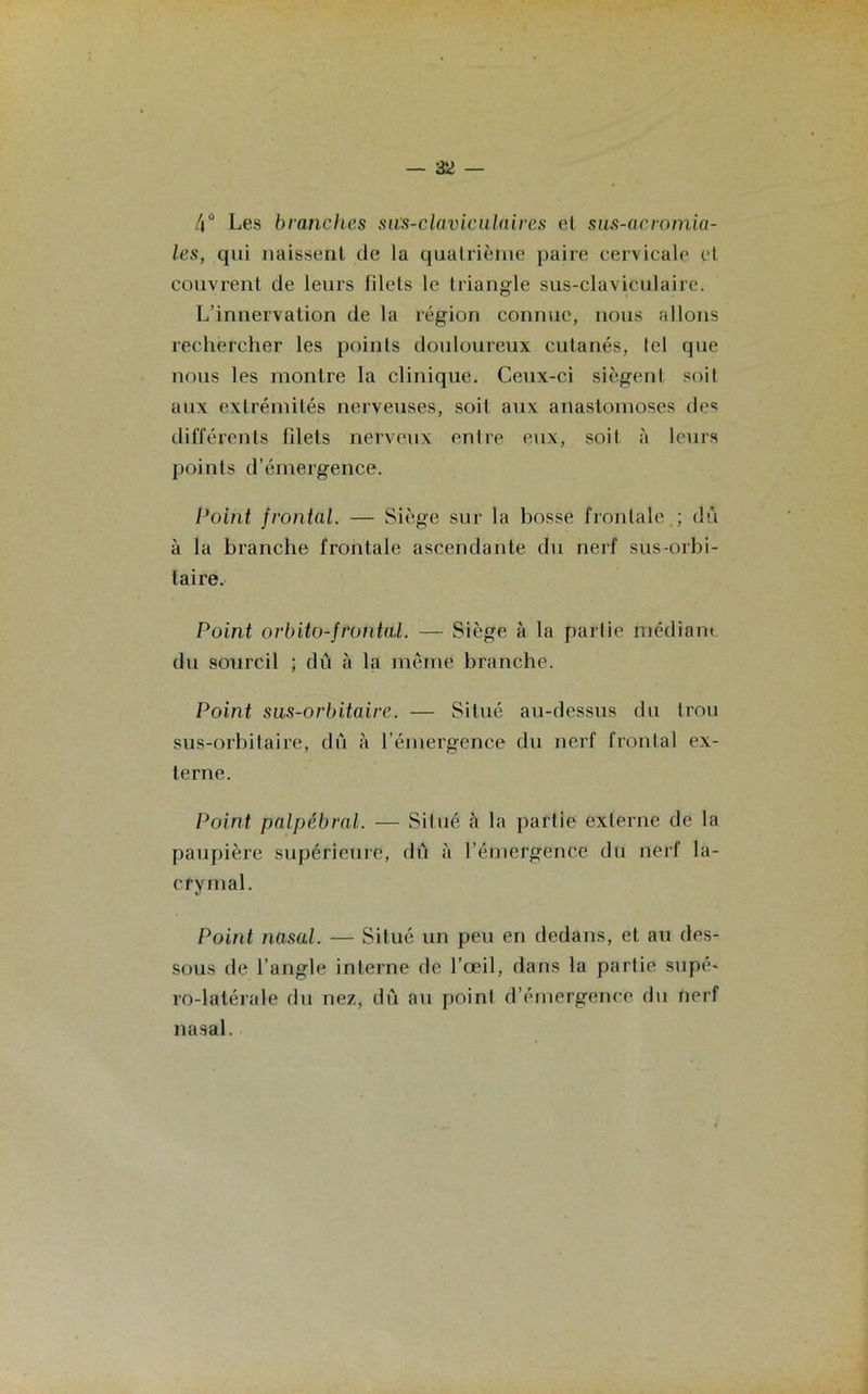 4° Les branches sas-claviculaires et sus-acromia- les, qui naissent de la quatrième paire cervicale cl couvrent de leurs filets le triangle sus-claviculaire. L’innervation de la région connue, nous allons rechercher les points douloureux cutanés, tel que nous les montre la clinique. Ceux-ci siègent soit aux extrémités nerveuses, soit aux anastomoses des différents filets nerveux entre eux, soit à leurs points d’émergence. Point frontal. — Siège sur la bosse frontale ; dû à la branche frontale ascendante du nerf sus-orbi- taire. Point orbito-frontal. — Siège à la parlie médiane du sourcil ; dû à la même branche. Point sus-orbitaire. — Situé au-dessus du trou sus-orbitaire, dû à l’émergence du nerf frontal ex- terne. Point palpébral. — Situé à la partie externe de la paupière supérieure, dû à l’émergence du nerf la- crymal. Point nasal. — Situé un peu en dedans, et au des- sous de l’angle interne de l’œil, dans la partie supé- ro-latérale du nez, dû au point d’émergence du nerf nasal.