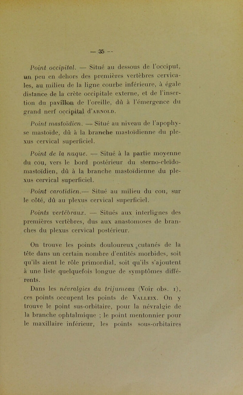 Point occipital. — Situé au dessous de 1 occiput, un peu en dehors des premières vertèbres cervica- les, au milieu de la ligne courbe inférieure, à égale distance de la crête occipitale externe, et de l’inser- tion du pavillon de l’oreille, dû à l’émergence du grand nerf occipital d’ARNOED. Point mastoïdien. — Situé au niveau de l’apophy- se niastoïde, dû à la branche mastoïdienne du ple- xus cervical superficiel. Point de la nuque. — Situé à la partie moyenne du cou, vers le bord postérieur du sterno-cleido- mastoïdien, du à la branche mastoïdienne du ple- xus cervical superficiel. Point carotidien.— Situé au milieu du cou, sur le côté, dû au plexus cervical superficiel. Points vertébraux. — Situés aux interlignes des premières vertèbres, dus aux anastomoses de bran- ches du plexus cervical postérieur. On trouve les points douloureux .cutanés de la tête dans un certain nombre d’entités morbides, soit qu’ils aient le rôle primordial, soit qu’ils s’ajoutent à une liste quelquefois longue de symptômes diffé- rents. Dans les névralgies du trijumeau (Voir obs. i), ces points occupent les points de Valleix. On y trouve le point sus-orbitaire, pour la névralgie de la branche ophtalmique ; le point mentonnier pour le maxillaire inférieur, les points sous-orbitaires