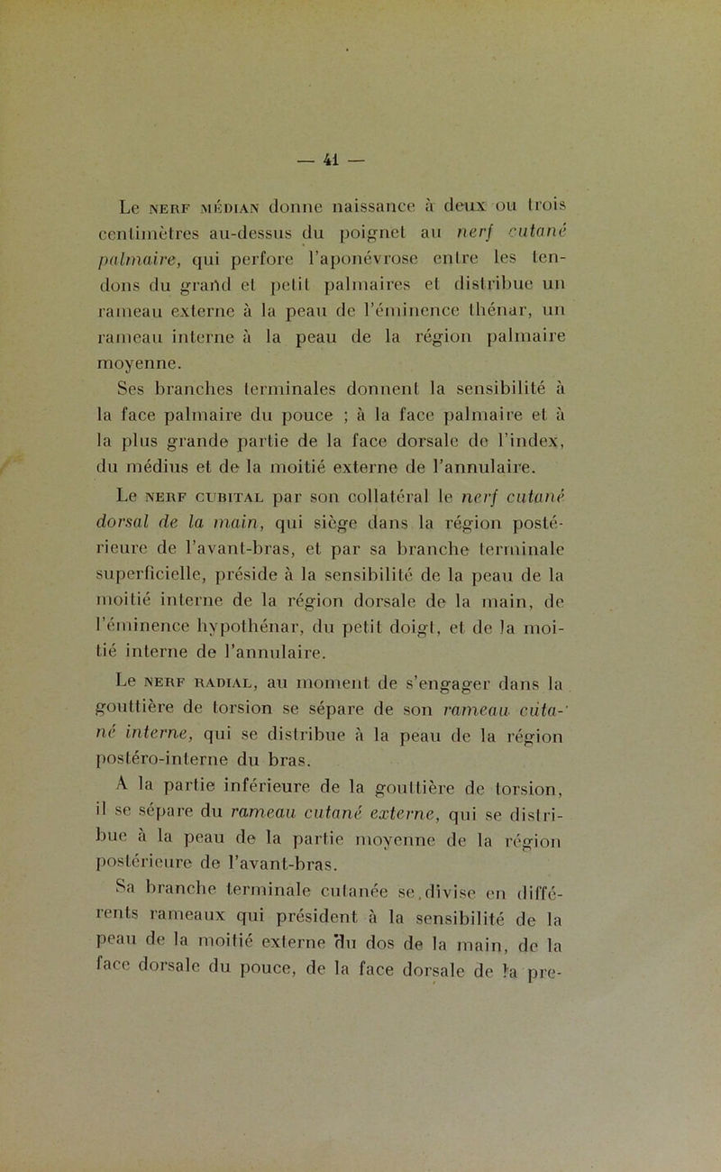 Le nerf médian donne naissance à deux ou trois centimètres au-dessus du poignet au nerf cutané palmaire, qui perfore l’aponévrose entre les ten- dons du grand et petit palmaires et distribue un rameau externe à la peau de l’éminence thénar, un rameau interne à la peau de la région palmaire moyenne. Ses branches terminales donnent la sensibilité à la face palmaire du pouce ; à la face palmaire et à la plus grande partie de la face dorsale de l’index, du médius et de la moitié externe de l’annulaire. Le nerf cubital par son collatéral le nerf cutané dorsal de la main, qui siège dans la région posté- rieure de l’avant-bras, et par sa branche terminale superficielle, préside à la sensibilité de la peau de la moitié interne de la région dorsale de la main, de l’éminence hypothénar, du petit doigt, et de la moi- tié interne de l’annulaire. Le nerf radial, au moment de s’engager dans la gouttière de torsion se sépare de son rameau cüta-‘ né interne, qui se distribue à la peau de la région postéro-interne du bras. A la partie inférieure de la gouttière de torsion, il se sépare du rameau cutané externe, qui se distri- bue a la peau de la partie moyenne de la région postérieure de l’avant-bras. Sa branche terminale cutanée se.divise en diffé- rents rameaux qui président à la sensibilité de la peau de la moitié externe 'du dos de la main, de la face dorsale du pouce, de la face dorsale de !a pre-