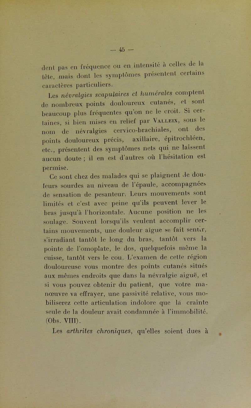 dent pas en fréquence ou en intensité à celles de la tête, mais dont les symptômes présentent certains caractères particuliers. Les névralgies scapulaires et humérales comptent de nombreux points douloureux cutanés, et sont beaucoup plus fréquentes qu on ne le cioil. Si cei laines, si bien mises en relie! par Valleix, sous le nom de névralgies cervico-brachiales, ont des points douloureux précis, axillaire, épitrochléen, etc., présentent des symptômes nets qui ne laissent aucun doute ; il en est d autres ou 1 hésitation est permise. Ce sont chez des malades qui se plaignent de dou- leurs sourdes au niveau de l’épaule, accompagnées de sensation de pesanteur. Leurs mouvements sont limités et c’est avec peine qu’ils peuvent lever le bras jusqu’à l’horizontale. Aucune position ne les soulage. Souvent lorsqu’ils veulent accomplir cer- tains mouvements, une douleur aigue sc fait sentir, s’irradiant tantôt le long du bras, tantôt vers la pointe de l’omoplate, le dos, quelquefois même la cuisse, tantôt vers le cou. L’examen de celle région douloureuse vous montre des points cutanés situés aux mêmes endroits que dans la névralgie aiguë, et si vous pouvez obtenir du patient, que votre ma- nœuvre va effrayer, une passivité relative, vous mo- biliserez cette articulation indolore que la crainte seule de la douleur avait condamnée à l’immobilité. (Obs. VIII). Les arthrites chroniques, qu’elles soient dues à