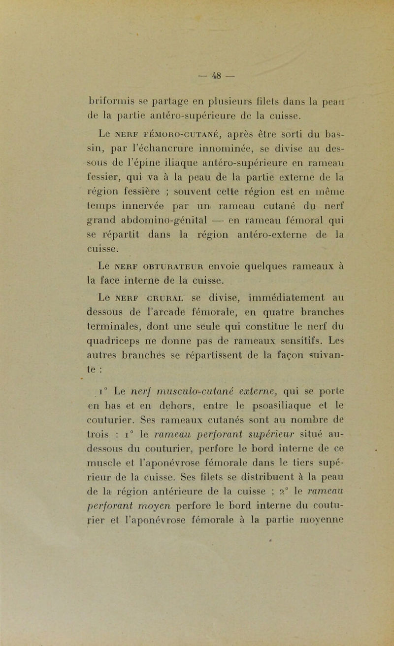 briformis se partage en plusieurs filels dans la peau de la partie antéro-supérieure de la cuisse. Le nerf fkmoro-cutané, après être sorti du bas- sin, par l’échancrure innommée, se divise au des- sous de l’épine iliaque antéro-supérieure en rameau fessier, qui va à la peau de la partie externe de la région fessière ; souvent celte région est en même temps innervée par un rameau cutané du nerf grand abdomino-génital -— en rameau fémoral qui se répartit dans la région antéro-exlerne de la cuisse. Le nerf obturateur envoie quelques rameaux à la face interne de la cuisse. Le nerf crural se divise, immédiatement au dessous de l’arcade fémorale, en quatre branches terminales, dont une seule qui constitue le nerf du quadriceps ne donne pas de rameaux sensitifs. Les autres branches se répartissent de la façon suivan- te : i° Le nerf musculo-cutané externe, qui se porte en bas et en dehors, entre le psoasiliaque et le couturier. Ses rameaux cutanés sont au nombre de trois : i° le rameau perforant supérieur situé au- dessous du couturier, perfore le bord interne de ce muscle et l’aponévrose fémorale dans le tiers supé- rieur de la cuisse. Ses lilets se distribuent à la peau de la région antérieure de la cuisse ; 2° le rameau perforant moyen perfore le bord interne du coutu- rier et l’aponévrose fémorale à la partie moyenne