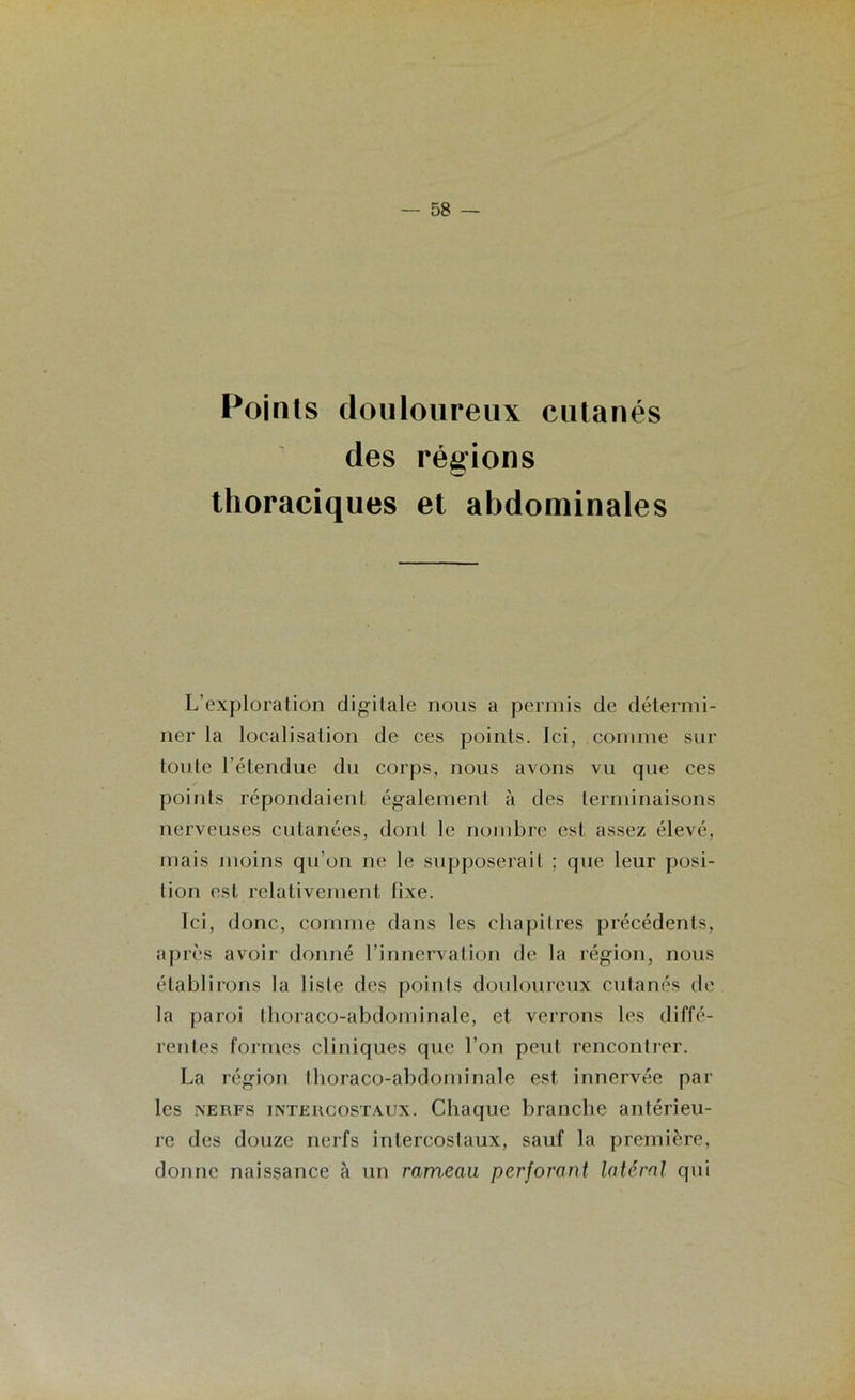 Points douloureux cutanés des régions thoraciques et abdominales L’exploration digitale nous a permis de détermi- ner la localisation de ces points. Ici, comme sur toute l’étendue du corps, nous avons vu que ces points répondaient également à des terminaisons nerveuses cutanées, dont le nombre est assez élevé, mais moins qu’on ne le supposerait ; que leur posi- tion est relativement fixe. Ici, donc, comme dans les chapitres précédents, après avoir donné l’innervation de la région, nous établirons la liste des points douloureux cutanés de la paroi thoraco-abdominale, et verrons les diffé- rentes formes cliniques que l’on peut rencontrer. La région thoraco-abdominale est innervée par les nerfs intercostaux. Chaque branche antérieu- re des douze nerfs intercostaux, sauf la première, donne naissance à un rameau perjorant latéral qui