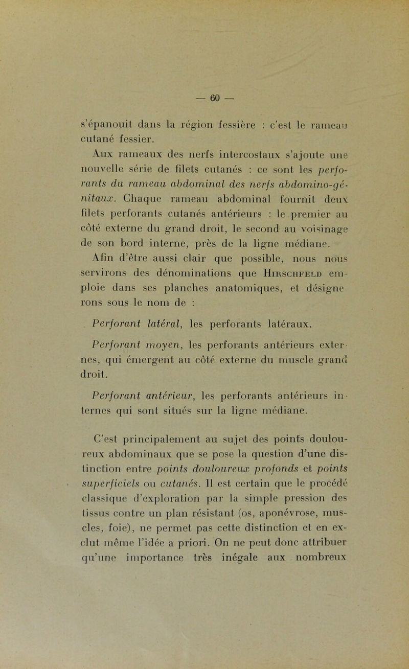 s’épanouit dans la région fessière : c’est le rameau cutané fessier. Aux rameaux des nerfs intercostaux s’ajoute une nouvelle série de lilcts cutanés : ce sont les perfo- rants du rameau abdominal des nerfs abdomino-(gé- nitaux. Chaque rameau abdominal fournit deux filets perforants cutanés antérieurs : le premier au côté externe du grand droit, le second au voisinage de son bord interne, près de la ligne médiane. Afin d’être aussi clair que possible, nous nous servirons des dénominations que Hirschfeld em- ploie dans ses planches anatomiques, et désigne rons sous le nom de : Perforant latéral, les perforants latéraux. Perforant moyen, les perforants antérieurs exter- nes, qui émergent au côté externe du muscle grand droit. Perforant antérieur, les perforants antérieurs in- ternes qui sont situés sur la ligne médiane. C’est principalement au sujet des points doulou- reux abdominaux que se pose la question d’une dis- tinction entre points douloureux profonds et points superficiels ou cutanés. 11 est certain que le procédé classique d’exploration par la simple pression des tissus contre un plan résistant (os, aponévrose, mus- cles, foie), ne permet pas cette distinction et en ex- clut même l’idée a priori. On ne peut donc attribuer qu’une importance très inégale aux nombreux