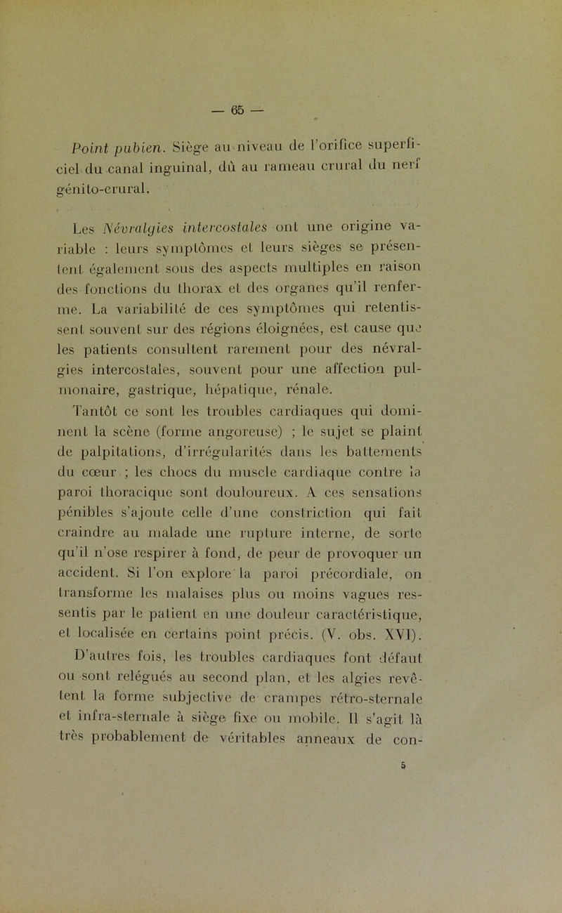 Point pubien. Siège au niveau de l’orifice superfi- ciel du canal inguinal, dû au rameau crural du nen génilo-crural. Les Névralgies intercostales ont une origine va- riable : leurs symptômes et leurs sièges se présen- tent également sous des aspects multiples en raison des fonctions du thorax et des organes qu'il renfer- me. La variabilité de ces symptômes qui retentis- sent souvent sur des régions éloignées, est cause que les patients consultent rarement pour des névral- gies intercostales, souvent pour une affection pul- monaire, gastrique, hépatique, rénale. Tantôt ce sont les troubles cardiaques qui domi- nent la scène (forme angoreuse) ; le sujet se plaint de palpitations, d’irrégularités dans les battements du cœur ; les chocs du muscle cardiaque contre la paroi thoracique sont douloureux. A ces sensations pénibles s’ajoute celle d’une constrietion qui fait craindre au malade une rupture interne, de sorte qu'il n’ose respirer à fond, de peur de provoquer un accident. Si l’on explore la paroi précordiale, on transforme les malaises plus ou moins vagues res- sentis par le patient en une douleur caractéristique, et localisée en certains point précis. (V. obs. XVI). D’autres fois, les troubles cardiaques font défaut ou sont relégués au second plan, et les algies revê- tent la forme subjective de crampes rétro-sternale et infra-sternale à siège fixe ou mobile. Il s’agit là très probablement de véritables anneaux de con- 5