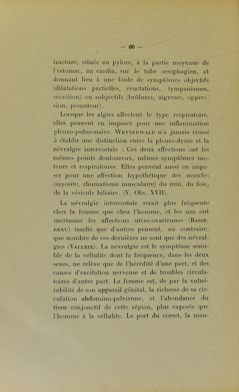 Iraclure, siLués au pylore, à la partie moyenne île l’estomac, au cardia, sur le tube œsophagien, et donnant lieu à une foule de symptômes objectifs (dilatations partielles, éructations, tympanismes, sécrétion) ou subjectifs (brûlures, aigreurs, oppres- sion, pesanteur). Lorsque les algies affectent le type respiratoire, elles peuvent en imposer pour une inflammation pleuro-pulmonaire. Wetterwald n’a jamais réussi à établir une distinction entre la pleuro-dynie et la névralgie intercostale : Ces deux affections ont les mêmes points douloureux, mêmes symptômes mo- teurs et respiratoires. Elles peuvent aussi en impo scr pour une affection hypothétique des muscles (myosite, rhumatisme musculaire) du rein, du foie, de la vésicule biliaire. (V. Obs. XVII). La névralgie intercostale serait plus fréquente chez la femme que chez l’homme, et les uns ont incriminé les affections utéro-ovariennes (Basse- reau) tandis que d’autres pensent, au contraire, que nombre de ces dernières ne sont que des névral- gies (Valleix). La névralgie est le symptôme sensi- ble de la cellulite dont la fréquence, dans les deux sexes, ne relève que de l’hérédité d’une part, et des causes d’excitation nerveuse et de troubles circula- toires d’autre part. La femme est, de par la vulné- rabilité de son appareil génital, la richesse de sa cir- culation abdomino-pelvienne, et l’abondance du tissu conjonctif de cette région, plus exposée que l’homme à la cellulite. Le port du corset, la mau-