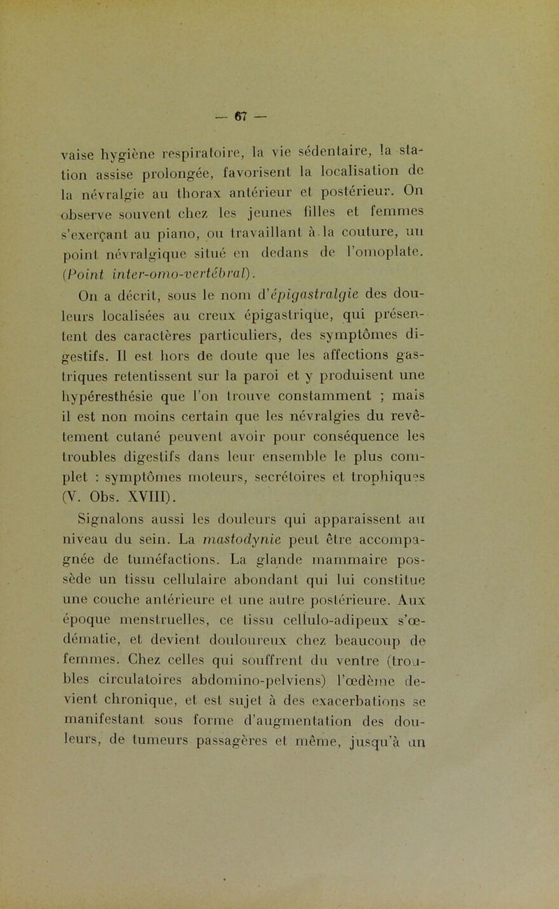 vaise hygiène respiratoire, la vie sédentaire, la sta- tion assise prolongée, favorisent la localisation de la névralgie au thorax antérieur et postérieur. On observe souvent chez les jeunes filles et femmes s’exerçant au piano, ou travaillant à la couture, un point névralgique situé en dedans de l’omoplate. (Point inter-omo-vertébral). On a décrit, sous le nom d’épigastralgie des dou- leurs localisées au creux épigastrique, qui présen- tent des caractères particuliers, des symptômes di- gestifs. Il est hors de doute que les affections gas- triques retentissent sur la paroi et y produisent une hypéresthésie que l’on trouve constamment ; mais il est non moins certain que les névralgies du revê- tement cutané peuvent avoir pour conséquence les troubles digestifs dans leur ensemble le plus com- plet : symptômes moteurs, secrétoires et trophiques (V. Obs. XVIII). Signalons aussi les douleurs qui apparaissent au niveau du sein. La mastodynie peut être accompa- gnée de tuméfactions. La glande mammaire pos- sède un tissu cellulaire abondant qui lui constitue une couche antérieure et une autre postérieure. Aux époque menstruelles, ce tissu celiulo-adipeux s’œ- dématie, et devient douloureux chez beaucoup de femmes. Chez celles qui souffrent du ventre (trou- bles circulatoires abdomino-pelviens) l’œdème de- vient chronique, et est sujet à des exacerbations se manifestant sous forme d’augmentation des dou- leurs, de tumeurs passagères et même, jusqu'à un