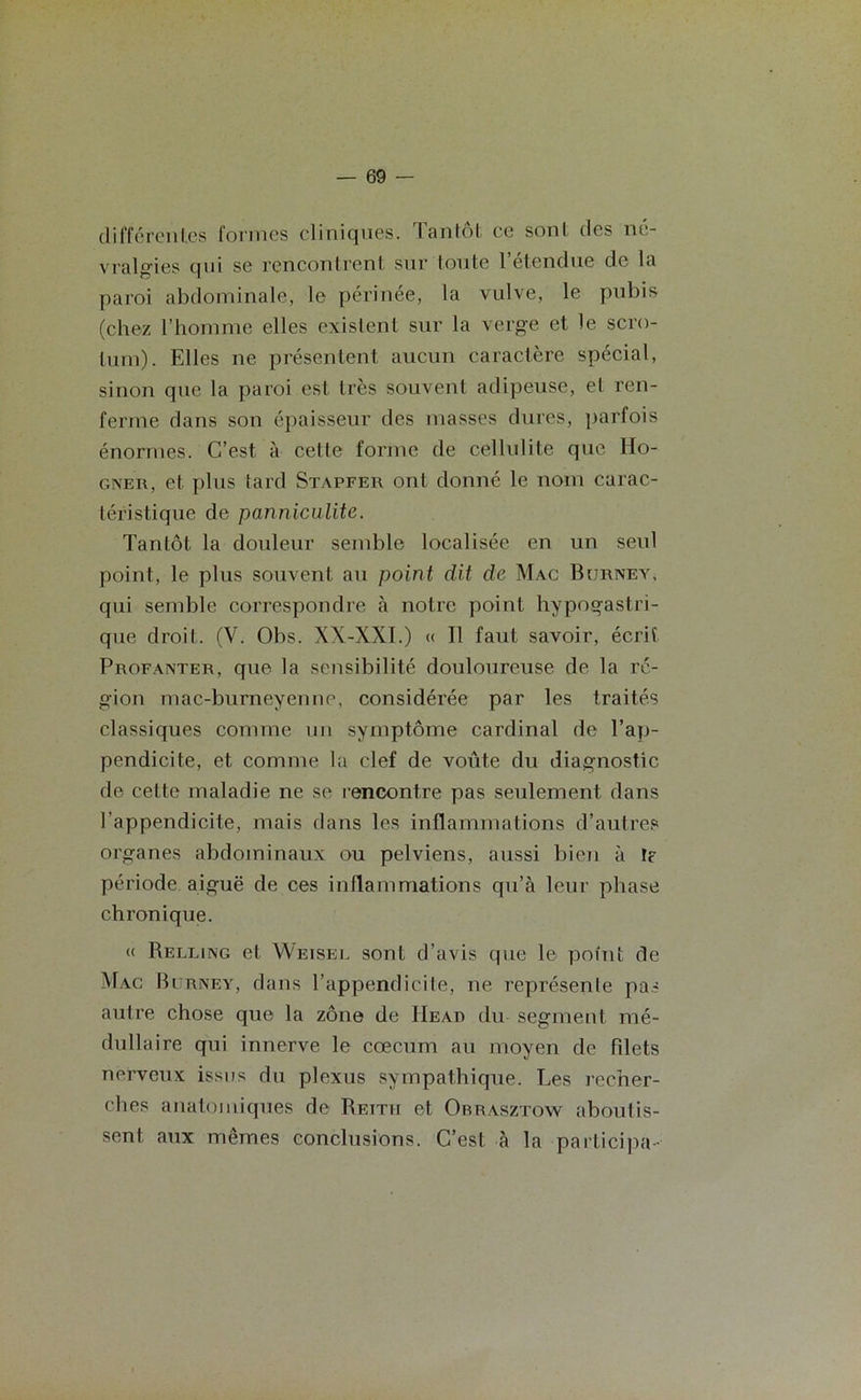 différentes formes cliniques, tantôt ce sonl des né- vralgies qui se rencontrent sur loute l’étendue de la paroi abdominale, le périnée, la vulve, le pubis (chez l’homme elles existent sur la verge et le scro- tum). Elles ne présentent aucun caractère spécial, sinon que la paroi est très souvent adipeuse, et ren- ferme dans son épaisseur des masses dures, parfois énormes. C’est à cette forme de cellulite que Ido- gner, et plus tard Stapfer ont donné le nom carac- téristique de panniculite. Tantôt la douleur semble localisée en un seul point, le plus souvent au point dit de Mac Burney, qui semble correspondre à notre point hypogastri- que droit. (V. Obs. XX-XXI.) « Il faut savoir, écrit Profanter, que la sensibilité douloureuse de la ré- gion mac-burneyenne, considérée par les traités classiques comme un symptôme cardinal de l’ap- pendicite, et comme la clef de voûte du diagnostic de cette maladie ne se rencontre pas seulement dans l’appendicite, mais dans les inflammations d’autres organes abdominaux ou pelviens, aussi bien à I? période aiguë de ces inflammations qu’à leur phase chronique. (( Relling et Weisel sont d’avis que le point de Mac Burney, dans l’appendicite, ne représenle pas autre chose que la zone de Head du segment mé- dullaire qui innerve le cæcum au moyen de filets nerveux issus du plexus sympathique. Les recher- ches anatomiques de Reith et Obrasztoyv aboutis- sent aux mêmes conclusions. C’est à la participa-