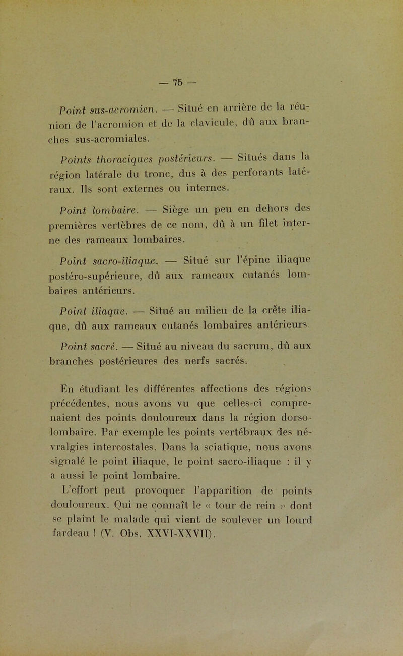 Point sus-acromien. — Situé en arrière de la réu- nion de l’acroinion et de la clavicule, dû aux bran- ches sus-acromiales. Points thoraciques postérieurs. — Situés dans la région latérale du tronc, dus à des perforants laté- raux. Ils sont externes ou internes. Point lombaire. — Siège un peu en dehors des premières vertèbres de ce nom, dû à un filet inter- ne des rameaux lombaires. Point sac r o-ilia que. — Situé sur l’épine iliaque postéro-supérieure, dû aux rameaux cutanés lom- baires antérieurs. Point iliaque. — Situé au milieu de la crête ilia- que, dû aux rameaux cutanés lombaires antérieurs Point sacré. — Situé au niveau du sacrum, dû aux branches postérieures des nerfs sacrés. En étudiant les différentes affections des régions précédentes, nous avons vu que celles-ci compre- naient des points douloureux dans la région dorso- lombaire. Par exemple les points vertébraux des né- vralgies intercostales. Dans la sciatique, nous avons signalé le point iliaque, le point sacro-iliaque : il y a aussi le point lombaire. L’effort peut provoquer l’apparition de points douloureux. Qui ne connaît le « tour de rein r dont se plaint le malade qui vient de soulever un lourd fardeau ! (V. Obs. XXVÏ-XXVIÏ).