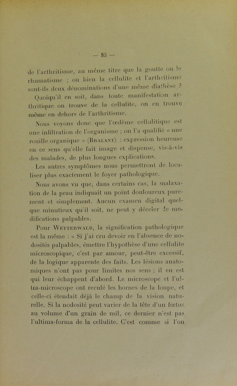 do l’arlliriUsine, au meme litre que la goutte ou le rhumatisme ; ou bien la cellulite et l’arlluilisme sont-ils deux dénominations d’une meme diathèse ? Quoiqu’il en soit, dans toute manifestation ar- thritique on trouve de la cellulite, on en trouve meme en dehors de 1 arthritisme. Nous voyons donc que l’œdème cellulitique est une infiltration de l’organisme ; on 1 a qualifié « une rouille organique » (Bralant) : expression heureuse en ce sens qu’elle fait image et dispense, vis-à-vis des malades, de plus longues explications. Les autres symptômes nous permettront de loca- liser plus exactement le foyer pathologique. Nous avons vu que, dans certains cas, la malaxa- tion de la peau indiquait un point douloureux pure- ment et simplement. Aucun examen digital quel- que minutieux qu’il soit, ne peut y déceler Je mo- difications palpables. Pour Wetterwald, la signification pathologique est la même : « Si j’ai cru devoir en l’absence de no- dosités palpables, émettre l'hypothèse d’une cellulite microscopique, c’est par amour, peut-être excessif, de la logique apparente des faits. Les lésions anato- miques n’ont pas pour limites nos sens ; il en est qui leur échappent d’abord. Le microscope et l’ul- tra-microscope ont reculé les bornes de la loupe, et celle-ci étendait déjà le champ de la vision natu- relle. Si la nodosité peut varier de la tête d’un fœtus au volume d’un grain de mil, ce dernier n’est pas l’ultima-forma de la cellulite. C’est comme si l’on
