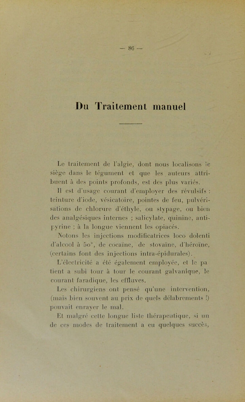 Du Traitement manuel Le traitement de l’algie, dont nous localisons le siège dans le tégument et que les auteurs allri- buent à des points profonds, est des plus variés. 11 est d’usage courant d’employer des révulsifs : teinture d’iode, vésicatoire, pointes de feu, pulvéri- sations de chlorure d’éthyle, ou stypage, ou bien des analgésiques internes ; salicvlate, quinine, anti- pyrine ; à la longue viennent les opiacés. Notons les injections modificatrices loco dolenti d’alcool à 5o°, de cocaïne, de stovaïne, d'héroïne, (certains font des injections intra-épidurales). L’électricité a été également employée, et le pa tient a subi tour à tour le courant galvanique, le courant faradique, les effluves. Les chirurgiens ont pensé qu’une intervention, (mais bien souvent au prix de quels délabrements !) pouvait enrayer le mal. El malgré celle longue liste thérapeutique, si un de ces modes de traitement a eu quelques succès,