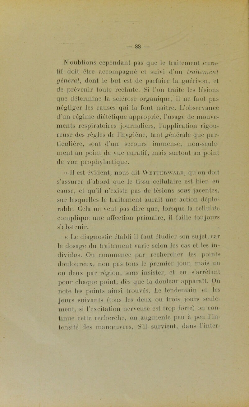 N’oublions cependant pas que le traitement cura- tif doit être accompagné et suivi d’un traitement général, dont le but osl de parfaire la guérison, et de prévenir toute rechute. Si l’on traite les lésions que détermine la sclérose organique, il ne faut pas négliger les causes qui la font naître. L’observance d’un régime diététique approprié, l’usage de mouve- ments respiratoires journaliers, l’application rigou- reuse des règles de l’hygiène, tant générale que par- ticulière, sont d’un secours immense, non-seule ment au point de vue curatif, mais surtout au point de vue prophylactique. « Il est évident, nous dit Wetterwald, qu’on doit s’assurer d’abord que le tissu cellulaire est bien en cause, et qu’il n’existe pas de lésions sous-jacentes, sur lesquelles le traitement aurait une action déplo- rable. Cela ne veut pas dire que, lorsque la cellulite complique une affection primaire, il faille toujours s’abstenir. « Le diagnostic établi il faut étudier son sujet, car le dosage du traitement varie selon les cas et les in- dividus. On commence par rechercher les points douloureux, non pas tous le premier jour, mais un ou deux par région, sans insister, et en s’arrêtant pour chaque point, dès que la douleur apparaît. On note les points ainsi trouvés. Le lendemain et les jours suivants (tous les deux ou trois jours seule- ment, si l’excitation nerveuse est trop forte) on con- tinue celle recherche, on augmente peu a peu 1 in- tensité des manœuvres, S’il survient, dans I inter-