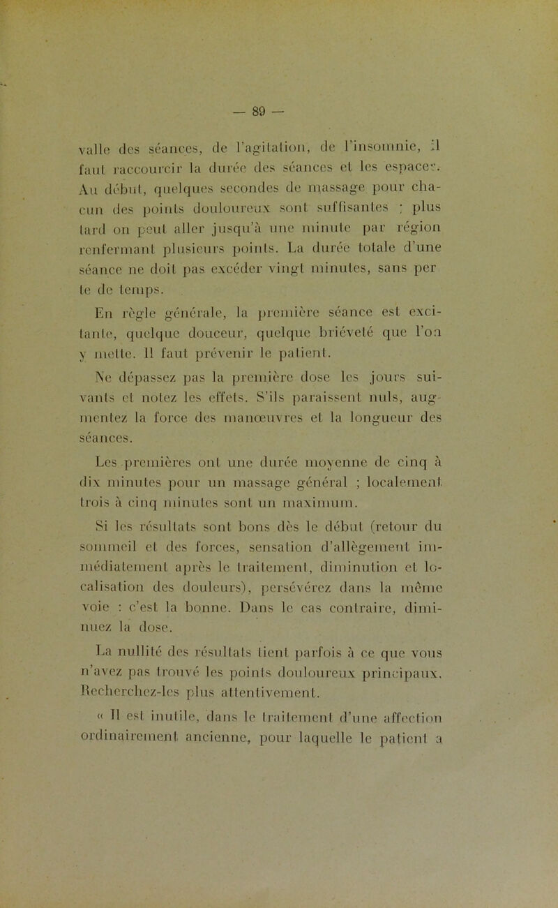 valle des séances, de l'agitation, de 1 insomnie, :1 faut raccourcir la durée des séances et les espacer. Au début, quelques secondes de massage pour cha- cun des points douloureux sont suffisantes ; plus tard on peut aller jusqu’à une minute par région renfermant plusieurs points. La durée totale d’une séance ne doit pas excéder vingt minutes, sans per te de temps. En règle générale, la première séance est exci- tante, quelque douceur, quelque brièveté que l’on y mette. 11 faut prévenir le patient. Ne dépassez pas la première dose les jours sui- vants et notez les effets. S’ils paraissent nuis, aug mentez la force des manœuvres et la longueur des séances. Les premières ont une durée moyenne de cinq à dix minutes pour un massage général ; localement trois à cinq minutes sont un maximum. Si les résultats sont bons dès le début (retour du sommeil et des forces, sensation d’allègement im- médiatement après le traitement, diminution et lo- calisation des douleurs), persévérez dans la même voie : c’est la bonne. Dans le cas contraire, dimi- nuez la dose. La nullité des résultats tient parfois à ce que vous n’avez pas trouvé les points douloureux principaux. Recherchez-les plus attentivement. « 11 est inutile, dans le traitement d’une affection ordinairement ancienne, pour laquelle le patient a