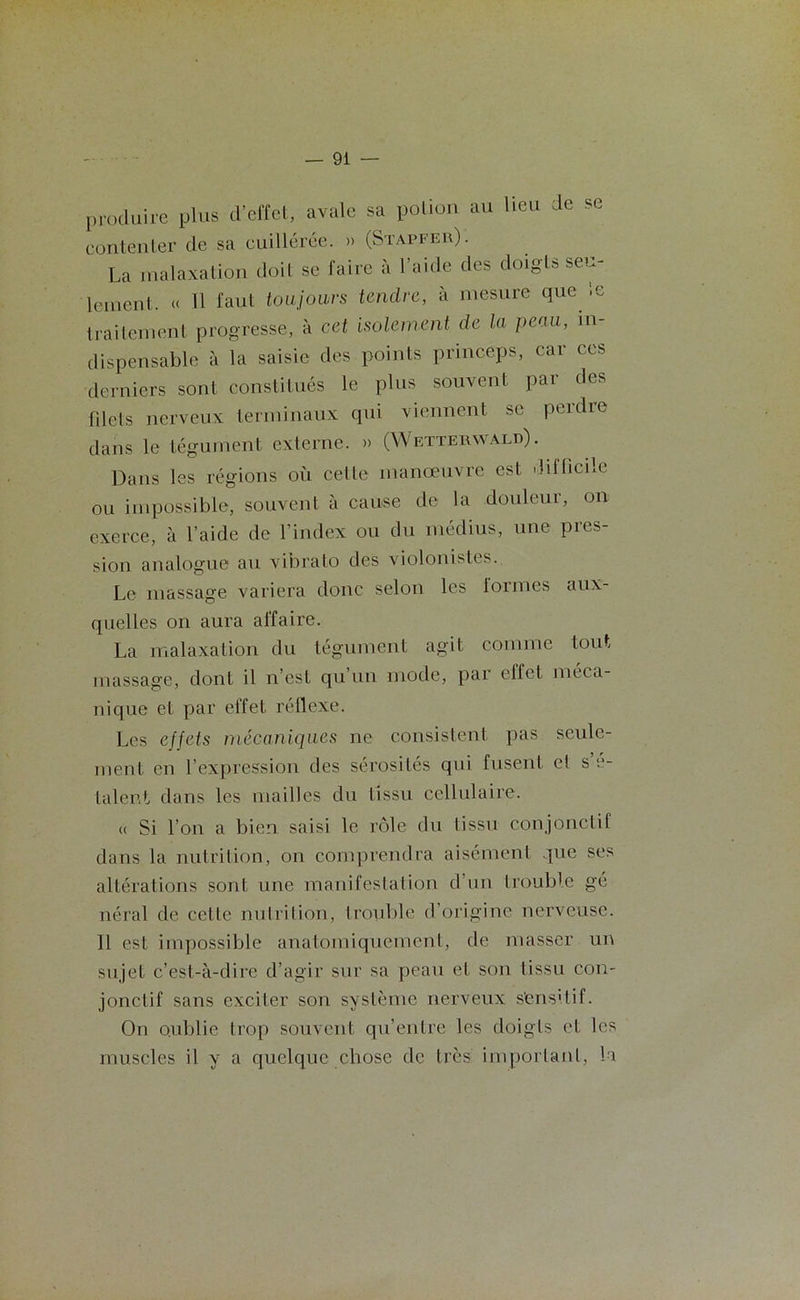 produire plus d’effet, avale sa potion au lieu de se contenter de sa cuillerée. » (Stapfer). La malaxation doit se faire à l’aide des doigts seu- lement. « H faut toujours tendre, à mesure que le traitement progresse, à cet isolement de la peau, in- dispensable à la saisie des points princeps, car ccs derniers sont constitués le plus souvent par des filets nerveux terminaux qui viennent se perdie dans le tégument externe. » (Wetterwald). Dans les régions où celte manoeuvre est diilicile ou impossible, souvent à cause de la douleur, on exerce, à l’aide de l’index ou du médius, une pres- sion analogue au vibrato des violonistes. Le massage variera donc selon les lormes aux- quelles on aura affaire. La malaxation du tégument agit comme tout massage, dont il n’est qu un mode, par elfet méca- nique et par effet réflexe. Les effets mécaniques ne consistent pas seule- ment en l’expression des sérosités qui fusent et s’é- talent dans les mailles du tissu cellulaire. « Si l’on a bien saisi le rôle du tissu conjonctif dans la nutrition, on comprendra aisément que ses altérations sont une manifestation d’un trouble gé néral de celle nutrition, trouble d’origine nerveuse. Il est impossible anatomiquement, de masser un sujet c’est-à-dire d’agir sur sa peau et son tissu con- jonctif sans exciter son système nerveux s'ens'tif. On oublie trop souvent qu’entre les doigts et les muscles il y a quelque chose de très important, lu