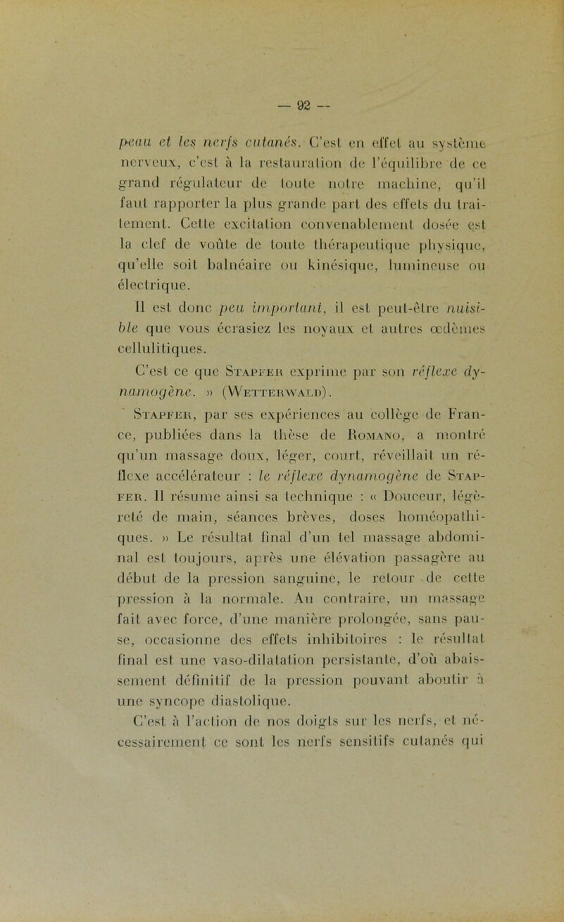 peau et les nerfs cutanés. C’est en effet au système nerveux, c’est à la restauration de l’équilibre de ce grand régulateur de toute notre machine, qu’il faut rapporter la plus grande part des effets du trai- tement. Celle excitation convenablement dosée est la clef de voûte de toute thérapeutique physique, qu’elle soit balnéaire ou kinésique, lumineuse ou électrique. 11 est donc peu important, il est peut-être nuisi- ble que vous écrasiez les noyaux et autres œdèmes cellulitiq ues. C’est ce que Stapfer exprime par son réflexe dy- namogène. » (Wetterwald). Stapfer, par ses expériences au collège de Fran- ce, publiées dans la thèse de Romano, a montré qu’un massage doux, léger, court, réveillait un ré- llcxe accélérateur : le réflexe dynamogène de Stap- fer. 11 résume ainsi sa technique : « Douceur, légè- reté de main, séances brèves, doses homéopathi- ques. » Le résultat final d’un tel massage abdomi- nal esl toujours, après une élévation passagère au début de la pression sanguine, le retour de celle pression à la normale. Au contraire, un massage fait avec force, d’une manière prolongée, sans pau- se, occasionne des effets inhibitoircs : le résultat final esl une vaso-dilatation persistante, d’où abais- sement définitif de la pression pouvant aboutir à une syncope diastolique. C’est à l’action de nos doigts sur les nerfs, et né- cessairement ce sont les nerfs sensitifs cutanés qui