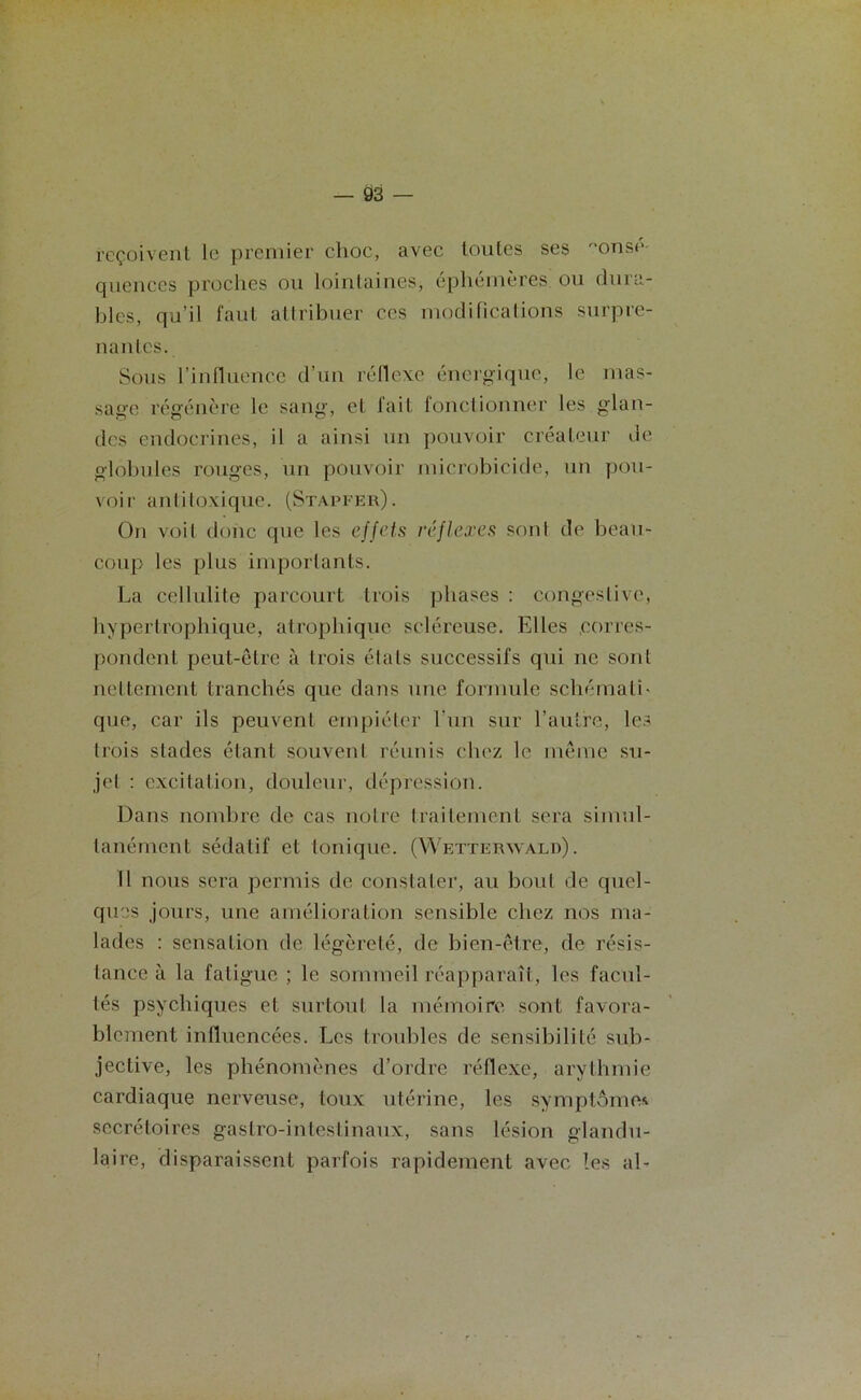 reçoivent le premier choc, avec toutes ses onsp- quences proches ou lointaines, éphémères ou dura- bles, qu’il faut attribuer ces modifications surpre- nantes. Sous l’influence d’un réflexe énergique, le mas- sage régénère le sang, et fait fonctionner les glan- des endocrines, il a ainsi un pouvoir créateur de globules rouges, un pouvoir microbicide, un pou- voir aiditoxique. (Stapfer). On voit donc que les effets réflexes sont de beau- coup les plus importants. La cellulite parcourt trois phases : congestive, hypertrophique, atrophique scléreuse. Elles corres- pondent peut-être à trois étals successifs qui ne sont nettement tranchés que dans une formule schématL que, car ils peuvent empiéter l'un sur l’autre, les trois stades étant souvent réunis chez le même su- jet : excitation, douleur, dépression. Dans nombre de cas notre traitement sera simul- tanément sédatif et tonique. (Wetteryvald). 11 nous sera permis de constater, au bout de quel- ques jours, une amélioration sensible chez nos ma- lades : sensation de légèreté, de bien-être, de résis- tance à la fatigue ; le sommeil réapparaît, les facul- tés psychiques et surtout la mémoire sont favora- blement influencées. Les troubles de sensibilité sub- jective, les phénomènes d’ordre réflexe, arythmie cardiaque nerveuse, toux utérine, les symptôme* secrétoires gastro-intestinaux, sans lésion glandu- laire, disparaissent parfois rapidement avec les aL