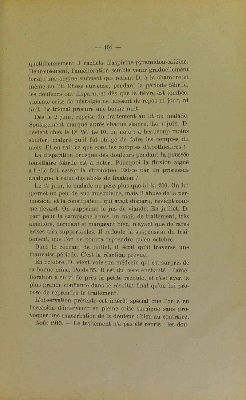 quotidiennement 3 cachets d’aspirine-pyramidon-caféine. Heureusement, l’amélioration semble venir graduellement lorsqu’une angine survient qui retient D. à la chambre et même au lit. Chose curieuse, pendant la période fébrile, les douleurs ont disparu, et dès que la fièvre est tombée, violente crise de névralgie ne laissant de repos ni jour, ni nuit. Le trional procure une bonne nuit. Dès le 2 juin, reprise du traitement au lit du malade. Soulagement marqué après chaque séance. Le 7 juin, D. revient chez le Dr W. Le 10, on note : a beaucoup moins souffert malgré qu’il fût obligé de faire les comptes du mois. Et on sait ce que sont les comptes d’apothicaires ! La disparition brusque des douleurs pendant la poussée tonsillaire fébrile est à noter. Pourquoi la fluxion aiguë a-t-elle fait cesser la chronique. Est-ce par un processus analogue à celui des abcès de fixation ? Le 17 juin, le malade ne pèse plus que 51 k. 200. On lui permet un peu de suc musculaire, mais il abuse de la per- mission, et la constipation, qui avait disparu, revient com- me devant. On supprime le jus de viande. En juillet, D. part pour la campagne après un mois de traitement, très amélioré, dormant et mangeant bien, n’ayant que de rares crises très supportables. Il redoute la suspension du trai- tement, que l’on ne pourra reprendre qu’en octobre. Dans le courant de juillet, il écrit qu’il traverse une mauvaise période. C’est la réaction prévue. En octobre, D. vient voir son médecin qui est surpris de sa bonne mine. Poids 55. Il est du reste enchanté : l’amé- lioration a suivi de près la petite rechute, et c’est avec la plus grande confiance dans le résultat final qu’on lui pro- pose de reprendre le traitement. L’observation présente cet intérêt spécial que l’on a eu l’occasion d’intervenir en pleine crise suraiguë sans pro- voquer une exacerbation de la douleur : bien au contraire. Août 1913. — Le traitement n’a pas été repris ; les dou-