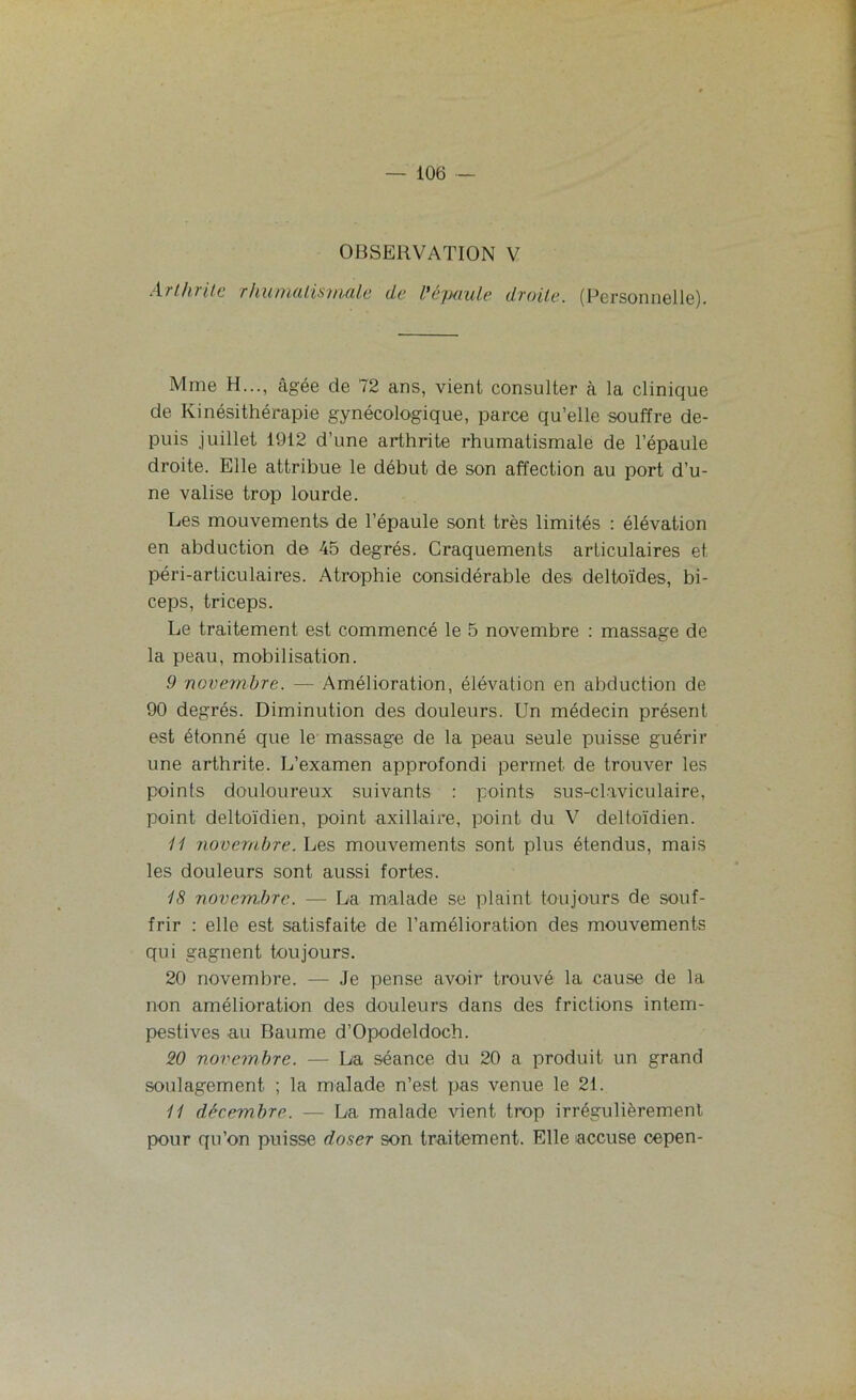 OBSERVATION V Arthrite rhumatismale de l'épaule, droite. (Personnelle). Mme H..., âgée de 72 ans, vient consulter à la clinique de Kinésithérapie gynécologique, parce qu’elle souffre de- puis juillet 1912 d’une arthrite rhumatismale de l’épaule droite. Elle attribue le début de son affection au port d’u- ne valise trop lourde. Les mouvements de l’épaule sont très limités : élévation en abduction de 45 degrés. Craquements articulaires et péri-articulaires. Atrophie considérable des deltoïdes, bi- ceps, triceps. Le traitement est commencé le 5 novembre : massage de la peau, mobilisation. 9 novembre. — Amélioration, élévation en abduction de 90 degrés. Diminution des douleurs. Un médecin présent est étonné que le massage de la peau seule puisse guérir une arthrite. L’examen approfondi permet de trouver les points douloureux suivants : points sus-claviculaire, point deltoïdien, point axillaire, point du V deltoïdien. 11 novembre. Les mouvements sont plus étendus, mais les douleurs sont aussi fortes. 18 novembre. — La malade se plaint toujours de souf- frir : elle est satisfaite de l’amélioration des mouvements qui gagnent toujours. 20 novembre. — Je pense avoir trouvé la cause de la non amélioration des douleurs dans des frictions intem- pestives au Baume d’Opodeldoch. 20 novembre. — La séance du 20 a produit un grand soulagement ; la malade n’est pas venue le 2t. 11 décembre. — La malade vient trop irrégulièrement pour qu’on puisse doser son traitement. Elle accuse cepen-