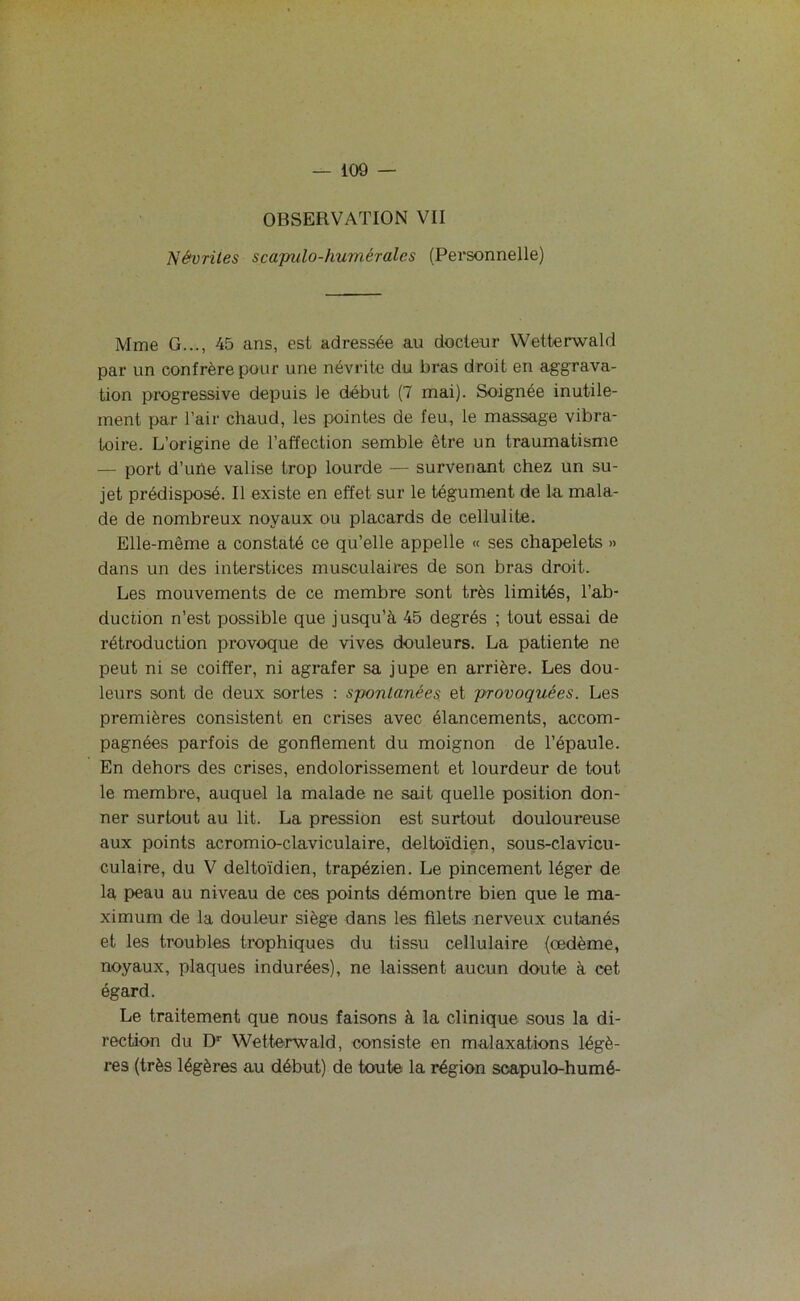 OBSERVATION VII Névrites scapulo-humérales (Personnelle) Mme G..., 45 ans, est adressée au docteur Wetterwald par un confrère pour une névrite du bras droit en aggrava- tion progressive depuis le début (7 mai). Soignée inutile- ment par l’air chaud, les pointes de feu, le massage vibra- toire. L’origine de l’affection semble être un traumatisme — port d’une valise trop lourde — survenant chez un su- jet prédisposé. Il existe en effet sur le tégument de la mala- de de nombreux noyaux ou placards de cellulite. Elle-même a constaté ce qu’elle appelle « ses chapelets » dans un des interstices musculaires de son bras droit. Les mouvements de ce membre sont très limités, l’ab- duction n’est possible que jusqu’à 45 degrés ; tout essai de rétroduction provoque de vives douleurs. La patiente ne peut ni se coiffer, ni agrafer sa jupe en arrière. Les dou- leurs sont de deux sortes : spontanées et provoquées. Les premières consistent en crises avec élancements, accom- pagnées parfois de gonflement du moignon de l’épaule. En dehors des crises, endolorissement et lourdeur de tout le membre, auquel la malade ne sait quelle position don- ner surtout au lit. La pression est surtout douloureuse aux points acromio-claviculaire, deltoïdien, sous-clavicu- culaire, du V deltoïdien, trapézien. Le pincement léger de la peau au niveau de ces points démontre bien que le ma- ximum de la douleur siège dans les filets nerveux cutanés et les troubles trophiques du tissu cellulaire (œdème, noyaux, plaques indurées), ne laissent aucun doute à cet égard. Le traitement que nous faisons à la clinique sous la di- rection du Dr Wetterwald, consiste en malaxations légè- res (très légères au début) de toute la région soapulo-humé-