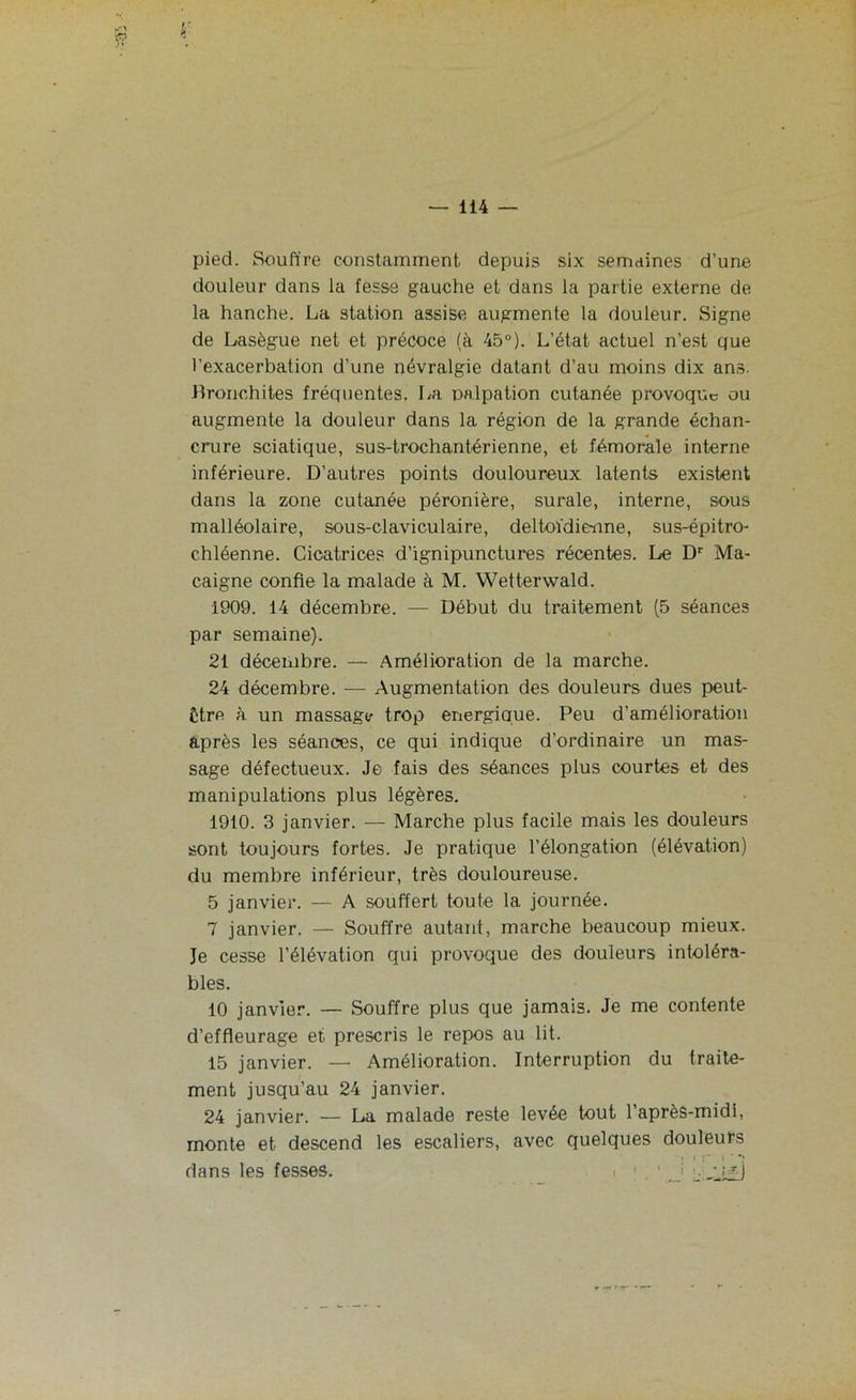 pied. Souffre constamment depuis six semaines d’une douleur dans la fesse gauche et dans la partie externe de la hanche. La station assise augmente la douleur. Signe de Lasègue net et précoce (à 45°). L’état actuel n’est que l’exacerbation d’une névralgie datant d’au moins dix ans. Bronchites fréquentes, La palpation cutanée provoque ou augmente la douleur dans la région de la grande échan- crure sciatique, sus-trochantérienne, et fémorale interne inférieure. D’autres points douloureux latents existent dans la zone cutanée péronière, surale, interne, sous malléolaire, sous-claviculaire, deltoïdie-nne, sus-épitro- chléenne. Cicatrices d’ignipunctures récentes. Le Dr Ma- caigne confie la malade à M. Wetterwald. 1909. 14 décembre. — Début du traitement (5 séances par semaine). 21 décembre. — Amélioration de la marche. 24 décembre. — Augmentation des douleurs dues peut- être à un massage trop énergique. Peu d’amélioration après les séances, ce qui indique d'ordinaire un mas- sage défectueux. Je fais des séances plus courtes et des manipulations plus légères. 1910. 3 janvier. — Marche plus facile mais les douleurs sont toujours fortes. Je pratique l’élongation (élévation) du membre inférieur, très douloureuse. 5 janvier. — A souffert toute la journée. 7 janvier. — Souffre autant, marche beaucoup mieux. Je cesse l’élévation qui provoque des douleurs intoléra- bles. 10 janvier. — Souffre plus que jamais. Je me contente d’effleurage et prescris le repos au lit. 15 janvier. — Amélioration. Interruption du traite- ment jusqu’au 24 janvier. 24 janvier. — La malade reste levée tout l’après-midi, monte et descend les escaliers, avec quelques douleurs dans les fesses. I I