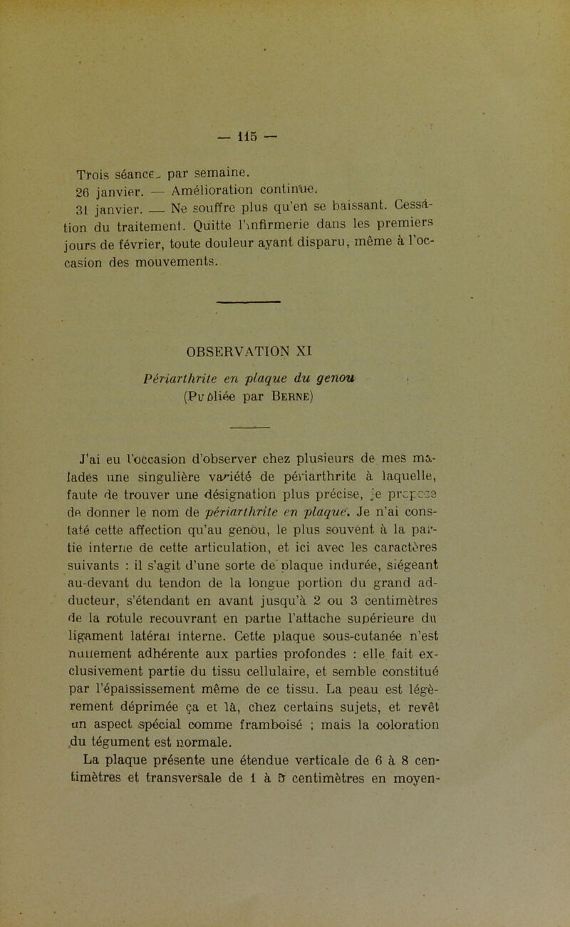 Trois séance., par semaine. 26 janvier. — Amélioration continue, 31 janvier. Ne souffre plus qu’eri se baissant. Cessa- tion du traitement. Quitte l’mfirmerie dans les premiers jours de février, toute douleur ayant disparu, même à l’oc- casion des mouvements. OBSERVATION XI Périarlhrite en -plaque du genou (Pi/èliée par Berne) J'ai eu l’occasion d’observer chez plusieurs de mes ma- lades une singulière variété de périarthrite à laquelle, faute de trouver une désignation plus précise, je propose de. donner le nom de périarlhrite en plaque. Je n’ai cons- taté cette affection qu’au genou, le plus souvent à la par- tie interne de cette articulation, et ici avec les caractères suivants : il s’agit d’une sorte de plaque indurée, siégeant au-devant du tendon de la longue portion du grand ad- ducteur, s’étendant en avant jusqu’à 2 ou 3 centimètres de la rotule recouvrant en partie l’attache supérieure du ligament latéral interne. Cette plaque sous-cutanée n’est nullement adhérente aux parties profondes : elle, fait ex- clusivement partie du tissu cellulaire, et semble constitué par l’épaississement même de ce tissu. La peau est légè- rement déprimée ça et là, chez certains sujets, et revêt un aspect spécial comme framboisé ; mais la coloration du tégument est normale. La plaque présente une étendue verticale de 6 à 8 cen- timètres et transversale de 1 à & centimètres en moyen-