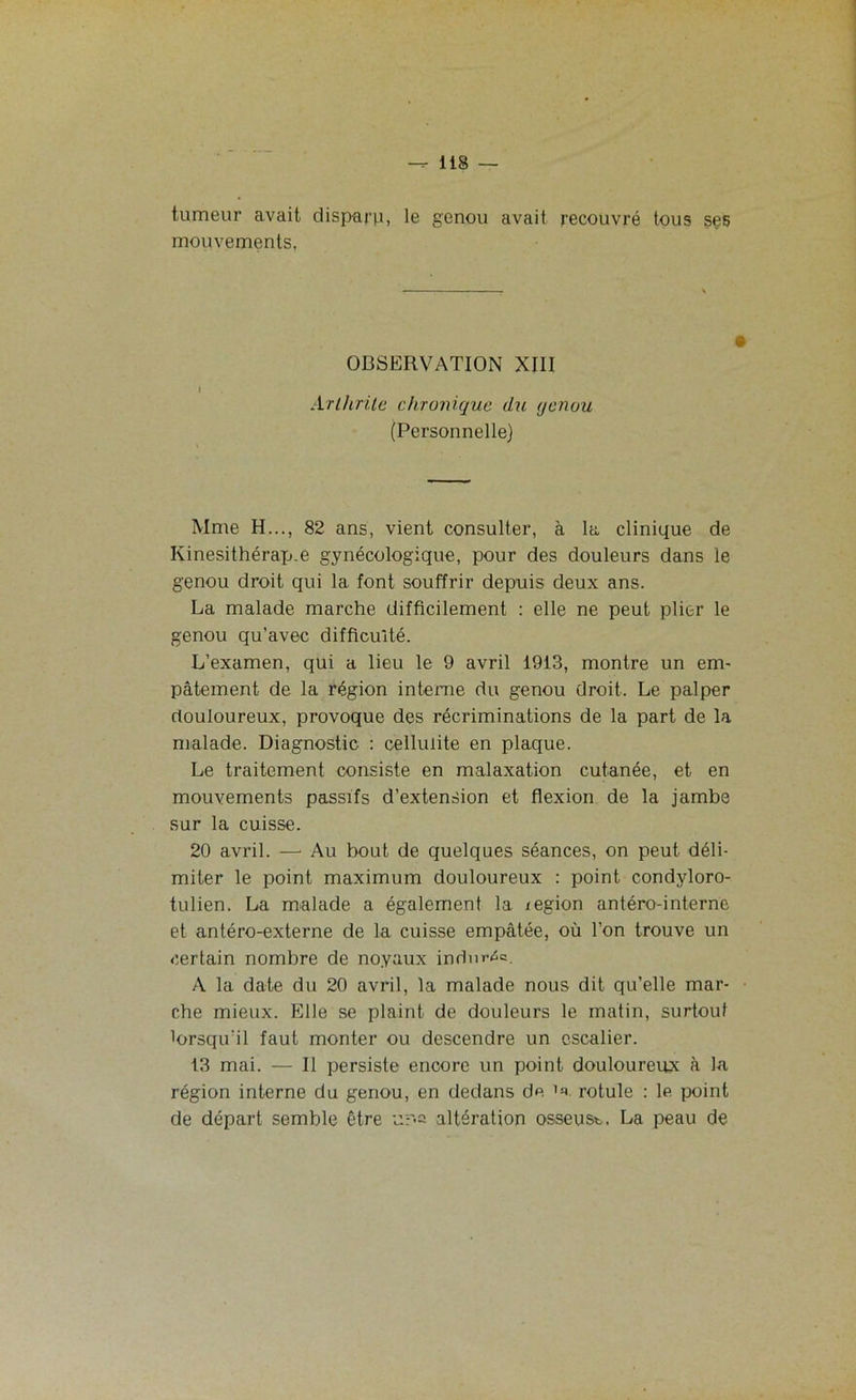 — 113 — tumeur avait disparu, le genou avait recouvré tous ses mouvements. OBSERVATION XIII Arthrite chronique du genou (Personnelle) Mme H..., 82 ans, vient consulter, à la clinique de Kinesithérap.e gynécologique, pour des douleurs dans le genou droit qui la font souffrir depuis deux ans. La malade marche difficilement : elle ne peut plier le genou qu’avec difficulté. L’examen, qui a lieu le 9 avril 1913, montre un em- pâtement de la région interne du genou droit. Le palper douloureux, provoque des récriminations de la part de la malade. Diagnostic : cellulite en plaque. Le traitement consiste en malaxation cutanée, et en mouvements passifs d’extension et flexion de la jambe sur la cuisse. 20 avril. — Au bout de quelques séances, on peut déli- miter le point maximum douloureux : point condyloro- tulien. La malade a également la région antéro-interne et antéro-externe de la cuisse empâtée, où l’on trouve un certain nombre de noyaux indurée. A la date du 20 avril, la malade nous dit qu’elle mar- che mieux. Elle se plaint de douleurs le malin, surtout lorsqu’il faut monter ou descendre un escalier. 13 mai. — Il persiste encore un point douloureux à la région interne du genou, en dedans de 1s» rotule : le point de départ semble être altération osseuse, La peau de