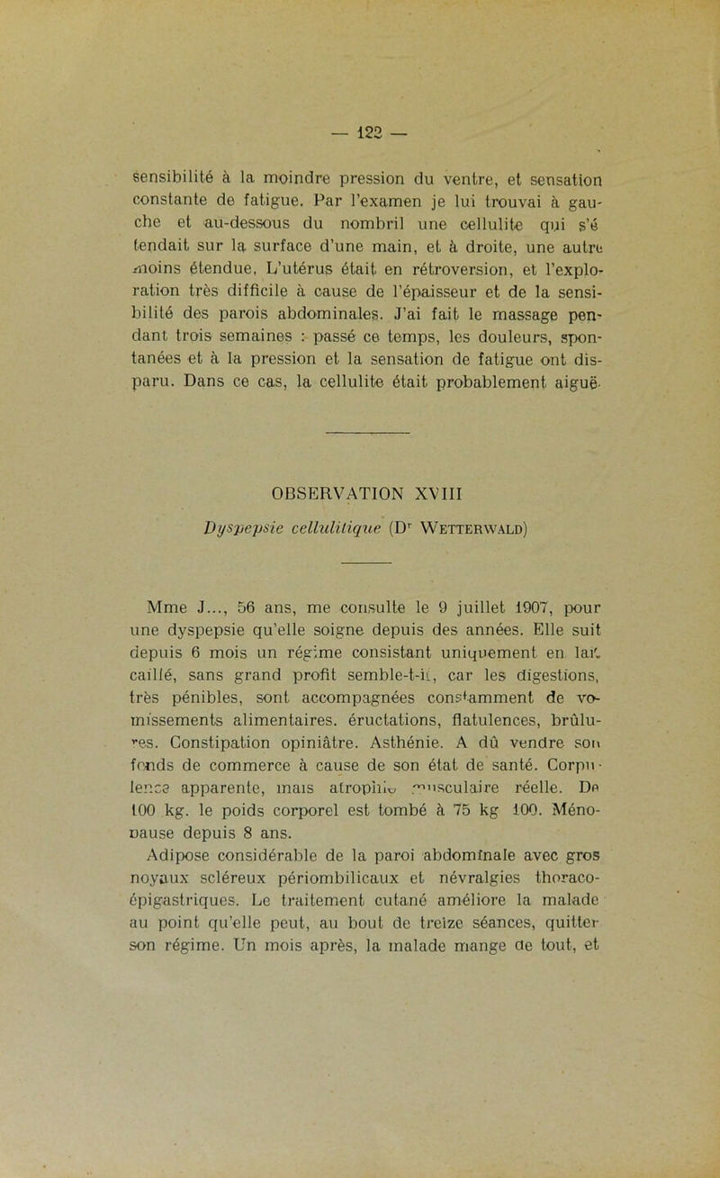 sensibilité à la moindre pression du ventre, et sensation constante de fatigue. Par l’examen je lui trouvai à gau- che et au-dessous du nombril une cellulite qui s’é tendait sur la surface d’une main, et à droite, une autre moins étendue, L’utérus était en rétroversion, et l’explo- ration très difficile à cause de l’épaisseur et de la sensi- bilité des parois abdominales. J’ai fait le massage pen- dant trois semaines : passé ce temps, les douleurs, spon- tanées et à la pression et la sensation de fatigue ont dis- paru. Dans ce cas, la cellulite était probablement aiguë' OBSERVATION XVIII Dyspepsie cellulilique (D' Wetterwald) Mme J..., 56 ans, me consulte le 9 juillet 1907, pour une dyspepsie qu’elle soigne depuis des années. Elle suit depuis 6 mois un régime consistant uniquement en lait, caillé, sans grand profit semble-t-il, car les digestions, très pénibles, sont accompagnées constamment de vo- missements alimentaires, éructations, flatulences, brûlu- ^s. Constipation opiniâtre. Asthénie. A dû vendre son fonds de commerce à cause de son état de santé. Corpu- lence apparente, mais atrophie musculaire réelle. Do 100 kg. le poids corporel est tombé à 75 kg 100. Méno- nause depuis 8 ans. Adipose considérable de la paroi abdominale avec gros noyaux scléreux périombilicaux et névralgies thoraco- cpigastriques. Le traitement cutané améliore la malade au point qu’elle peut, au bout de treize séances, quitter son régime. Un mois après, la malade mange de tout, et