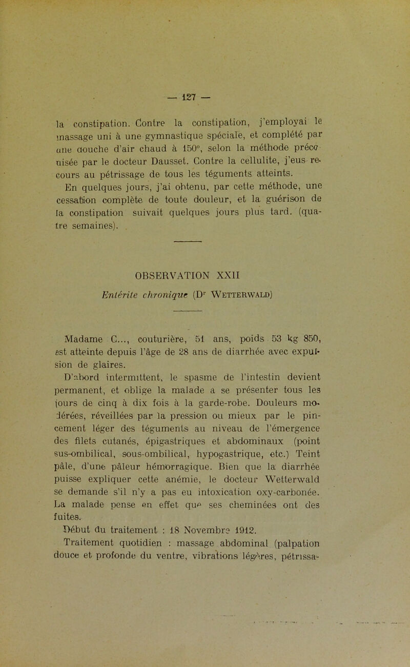 la constipation. Contre la constipation, j'employai le massage uni à une gymnastique spéciale, et complété par une douche d’air chaud à 150°, selon la méthode préce oisée par le docteur Dausset. Contre la cellulite, j’eus re- cours au pétrissage de tous les téguments atteints. En quelques jours, j’ai ohtenu, par cette méthode, une cessation complète de toute douleur, et la guérison de la constipation suivait quelques jours plus tard, (qua- tre semaines). OBSERVATION XXII Entérite chronique (Dr Wetterwald) Madame C..., couturière, 51 ans, poids 53 kg 850, est atteinte depuis l’âge de 28 ans de diarrhée avec expul- sion de glaires. D’abord intermittent, le spasme de l’intestin devient permanent, et oblige la malade a se présenter tous les jours de cinq à dix fois à la garde-robe. Douleurs mo- dérées, réveillées par la pression ou mieux par le pin- cement léger des téguments au niveau de l’émergence des filets cutanés, épigastriques et abdominaux (point sus-ombilical, sous-ombilical, hypogastrique, etc.) Teint pâle, d’une pâleur hémorragique. Bien que la diarrhée puisse expliquer cette anémie, le docteur Wetterwald se demande s’il n’y a pas eu intoxication oxy-carbonée. La malade pense en effet que ses cheminées ont des fuites. Début du traitement : 18 Novembre 1912. Traitement quotidien : massage abdominal (palpation douce et profonde du ventre, vibrations légères, pétnssa-