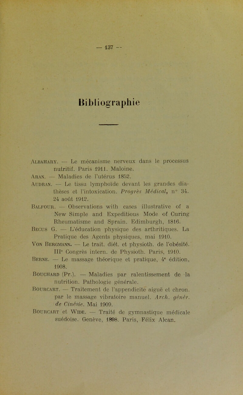 Bibliographie Albahary. — Le mécanisme nerveux dans le processus nutritif. Paris 1911. Maloine. Aran. — Maladies de l’utérus 1852. Atjdran. — Le tissu lymphoïde devant les grandes dia- thèses et l’intoxication. Progrès Médical, n° 34. 24 août 1912. Balfour. — Observations with cases illustrative of a New Simple and Expéditions Mode of Curing Rheumatisme and Sprain. Edimburgh, 1816. Becus G. — L’éducation physique des arthritiques. La Pratique des Agents physiques, mai 1910. Von Bergmann. — Le trait, diét. et physioth. de l’obésité. IIP Congrès intern. de Physioth. Paris, 1910. Berne. — Le massage théorique et pratique, 4e édition, 1908. Bouchard (Pr.). — Maladies par ralentissement de la nutrition. Pathologie générale. Bourcart. — Traitement de l’appendicite aiguë et chron. par le massage vibratoire manuel. Arc h. gêner, de Cinésie. Mai 1909. Bourcart et Wide. — Traité de gymnastique médicale suédoise. Genève, 1898. Paris, Félix Alcan.