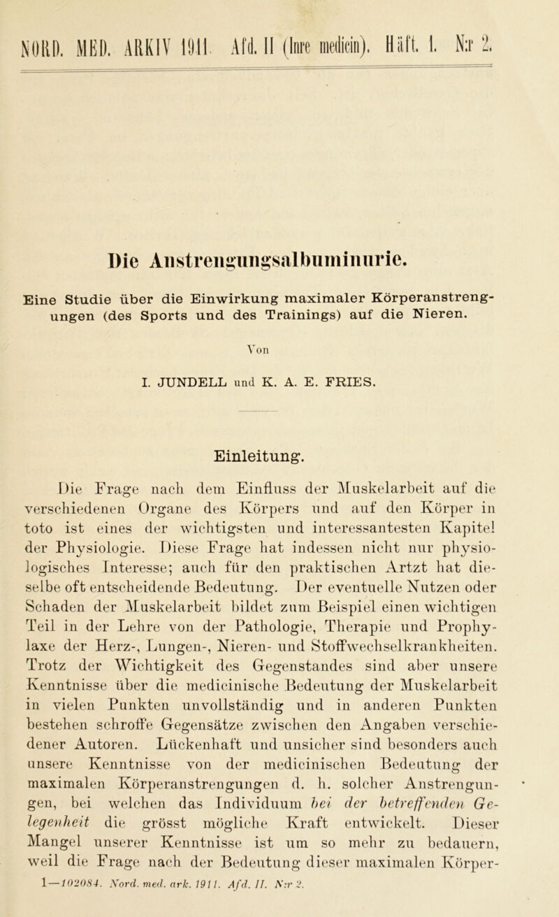 Die Aiistreiigungsalbuminiirie. Eine Studie über die Einwirkung maximaler Körperanstreng- ungen (des Sports und des Trainings) auf die Nieren. Von I. JUNDELL und K. A. E. FRIES. Einleitung. Die Frage nach dem Einfluss der Muskelarbeit auf die verschiedenen Organe des Körpers und auf den Körper in toto ist eines der wichtigsten und interessantesten Kapitel der Physiologie. Diese Frage hat indessen nicht nur physio- logisches Interesse; auch für den praktischen Artzt hat die- selbe oft entscheidende Bedeutung. Der eventuelle Nutzen oder Schaden der Muskelarbeit bildet zum Beispiel einen wichtigen Teil in der Lehre von der Pathologie, Therapie und Prophy- laxe der Herz-, Lungen-, Nieren- und Stoffwechselkrankheiten. Trotz der Wichtigkeit des Gegenstandes sind aber unsere Kenntnisse über die medicinische Bedeutung der Muskelarbeit in vielen Punkten unvollständig und in anderen Punkten bestehen schroffe Gegensätze zwischen den Angaben verschie- dener Autoren. Lückenhaft und unsicher sind besonders auch unsere Kenntnisse von der medicinischen Bedeutung der maximalen Körperanstrengungen d. h. solcher Anstrengun- gen, bei welchen das Individuum bei der betreffenden Ge- legenheit die grösst mögliche Kraft entwickelt. Dieser Mangel unserer Kenntnisse ist um so mehr zu bedauern, weil die Frage nach der Bedeutung dieser maximalen Körper- 1—102084. Nord. med. arlc. 1911. Afd. II. N:r 2.