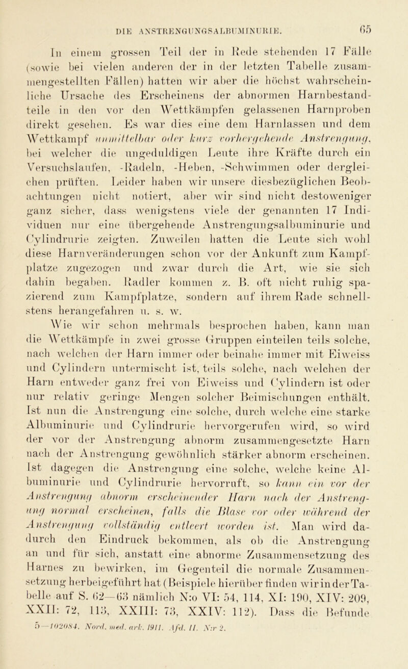 In einem grossen Teil der in Rede stehenden 17 Fälle (sowie bei vielen anderen der in der letzten Tabelle zusam- mengestellten Fällen) hatten wir aber die höchst wahrschein- liehe Ursache des Erscheinens der abnormen Harnbestand- teile in den vor den Wettkämpfen gelassenen Harnproben direkt gesehen. Es war dies eine dem Harnlassen und dem Wettkampf unmittelbar oder kurz vorhergehende Anstrengung. bei welcher die ungeduldigen Leute ihre Kräfte durch ein Versuchslaufen, -Radeln, -Heben, -Schwimmen oder derglei- chen prüften. Leider haben wir unsere diesbezüglichen Beob- achtungen nicht notiert, aber wir sind nicht destoweniger ganz sicher, dass wenigstens viele der genannten 17 Indi- viduen nur eine übergehende Anstrengungsalbuminurie und Cylindrurie zeigten. Zuweilen hatten die Leute sich wohl diese Harn Veränderungen schon vor der Ankunft zum Kampf- plätze zugezogen und zwar durch die Art, wie sie sich dahin begaben. Radler kommen z. B. oft nicht ruhig spa- zierend zum Kampfplatze, sondern auf ihrem Rade schnell- stens heran gefahren u. s. w. Wie wir schon mehrmals besprochen haben, kann man die Wettkämpfe in zwei grosse Gruppen einteilen teils solche, nach welchen der Harn immer oder beinahe immer mit Eiweiss und Cylindern untermischt ist, teils solche, nach welchen der Harn entweder ganz frei von Eiweiss und Cylindern ist oder nur relativ geringe Mengen solcher Beimischungen enthält. Ist nun die Anstrengung eine solche, durch welche eine starke Albuminurie und Cylindrurie hervorgerufen wird, so wird der vor der Anstrengung abnorm zusammengesetzte Harn nach der Anstrengung gewöhnlich stärker abnorm erscheinen. Ist dagegen die Anstrengung eine solche, welche keine Al- buminurie und Cylindrurie hervorruft, so kann ein vor der Anstrengung abnorm erscheinender Harn nach der Anstreng- ung normal erscheinen, falls die Blase vor oder wahrend der Anstrengung vollständig entleert worden ist. Man wird da- durch den Eindruck bekommen, als ob die Anstrengung 7 w o an und für sich, anstatt eine abnorme Zusammensetzung des Harnes zu bewirken, im Gegenteil die normale Zusammen- setzung herbeigeführt hat (Beispiele hierüber finden wirinderTa- belle auf S. «2— (13 nämlich N:o VI: 54, 114, XI: 190, XIV: 209, XXII: 72, 113, XXII1: 73, XXIV: 112). Dass die Befunde
