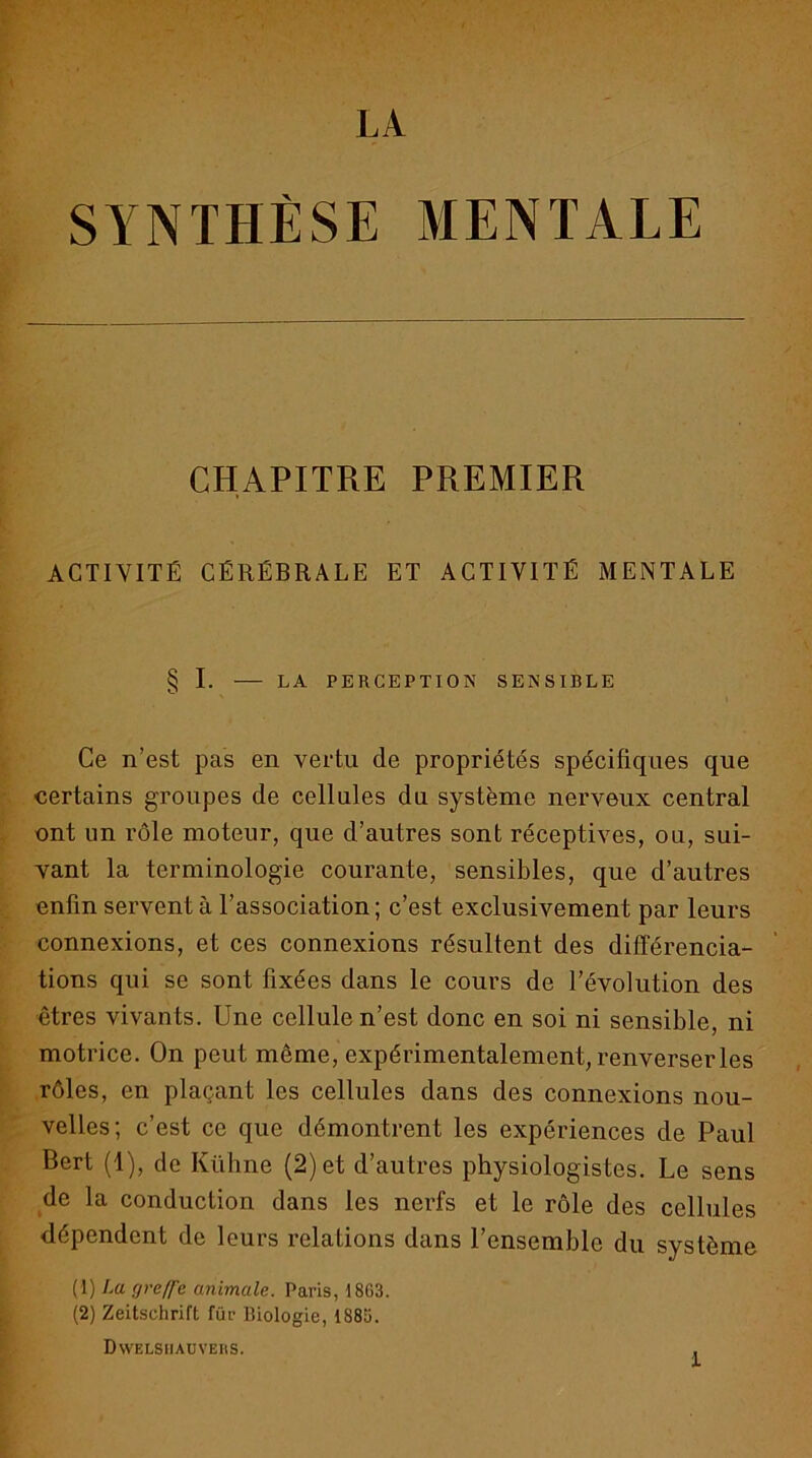 SYNTHÈSE MENTALE CHAPITRE PREMIER ACTIVITÉ CÉRÉBRALE ET ACTIVITÉ MENTALE § I. LA PERCEPTION SENSIBLE Ce n’est pas en vertu de propriétés spécifiques que certains groupes de cellules du système nerveux central ont un rôle moteur, que d’autres sont réceptives, ou, sui- vant la terminologie courante, sensibles, que d’autres enfin servent à l’association ; c’est exclusivement par leurs connexions, et ces connexions résultent des différencia- tions qui se sont fixées dans le cours de l’évolution des êtres vivants. Une cellule n’est donc en soi ni sensible, ni motrice. On peut même, expérimentalement, renverser les rôles, en plaçant les cellules dans des connexions nou- velles; c’est ce que démontrent les expériences de Paul Sert (1), de Kühne (2) et d’autres physiologistes. Le sens de la conduction dans les nerfs et le rôle des cellules dépendent de leurs relations dans l’ensemble du système (1) La greffe animale. Paris, 18G3. (2) Zeitschrift für Biologie, 1885. Dwelsiiauvers. ,