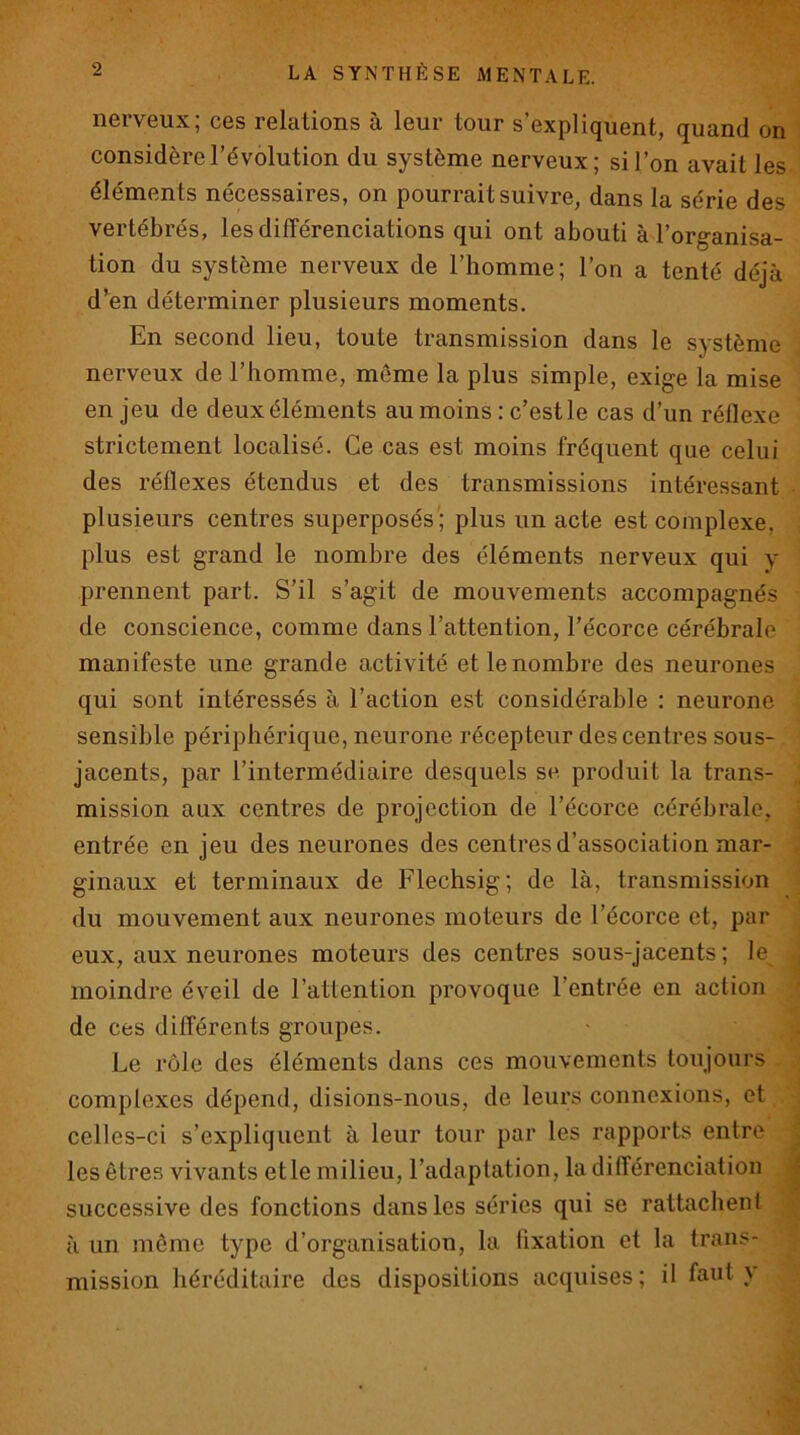 nerveux; ces relations à leur tour s’expliquent, quand on considère l’évolution du système nerveux; si l’on avait les éléments nécessaires, on pourrait suivre, dans la série des vertébrés, les différenciations qui ont abouti à l’organisa- tion du système nerveux de l’homme; l’on a tenté déjà d’en déterminer plusieurs moments. En second lieu, toute transmission dans le système nerveux de l’homme, môme la plus simple, exige la mise en jeu de deux éléments au moins : c’est le cas d’un réflexe strictement localisé. Ce cas est moins fréquent que celui des réflexes étendus et des transmissions intéressant plusieurs centres superposés ; plus un acte est complexe, plus est grand le nombre des éléments nerveux qui y prennent part. S’il s’agit de mouvements accompagnés de conscience, comme dans l’attention, l’écorce cérébrale manifeste une grande activité et le nombre des neurones qui sont intéressés à l’action est considérable : neurone sensible périphérique, neurone récepteur des centres sous- jacents, par l’intermédiaire desquels sa produit la trans- mission aux centres de projection de l’écorce cérébrale, entrée en jeu des neurones des centres d’association mar- ginaux et terminaux de Flechsig; de là, transmission du mouvement aux neurones moteurs de l’écorce et, par eux, aux neurones moteurs des centres sous-jacents; le moindre éveil de l’attention provoque l’entrée en action ' de ces différents groupes. Le rôle des éléments dans ces mouvements toujours complexes dépend, disions-nous, de leurs connexions, et celles-ci s’expliquent à leur tour par les rapports entre . les êtres vivants elle milieu, l’adaptation, la différenciation | successive des fonctions dans les séries qui se rattachent à un môme type d’organisation, la fixation et la trans- mission héréditaire des dispositions acquises ; il faut y