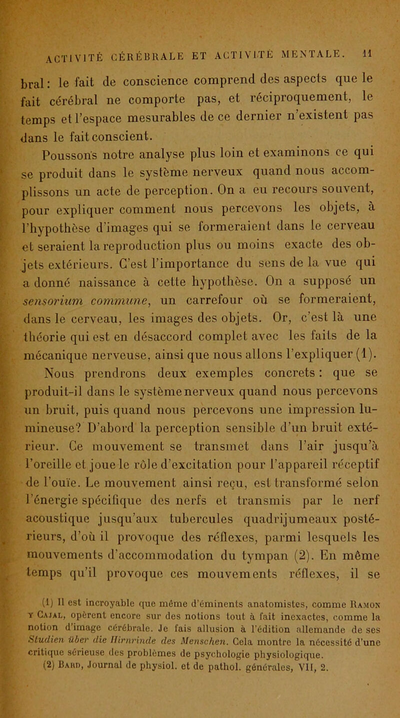 bral : le fait de conscience comprend des aspects que le fait cérébral ne comporte pas, et réciproquement, le temps et l’espace mesurables de ce dernier n’existent pas dans le fait conscient. Poussons notre analyse plus loin et examinons ce qui se produit dans le système nerveux quand nous accom- plissons un acte de perception. On a eu recours souvent, pour expliquer comment nous percevons les objets, à l’hypothèse d’images qui se formeraient dans le cerveau et seraient la reproduction plus ou moins exacte des ob- jets extérieurs. C’est l’importance du sens de la vue qui a donné naissance à cette hypothèse. On a supposé un seiisoriiim commune, un carrefour où se formeraient, dans le cerveau, les images des objets. Or, c’est là une théorie qui est en désaccord complet avec les faits de la mécanique nerveuse, ainsi que nous allons l’expliquer (1). Nous prendrons deux exemples concrets : que se produit-il dans le système nerveux quand nous percevons un bruit, puis quand nous percevons une impression lu- mineuse? D’abord la perception sensible d’un bruit exté- rieur. Ce mouvement se transmet dans l’air jusqu’à l’oreille et joue le rôle d’excitation pour l’appareil réceptif de l’ouïe. Le mouvement ainsi reçu, est transformé selon l’énergie spécifique des nerfs et transmis par le nerf acoustique jusqu’aux tubercules quadrijumeaux posté- rieurs, d’où il provoque des réflexes, parmi lesquels les mouvements d’accommodation du tympan (2). En même temps qu’il provoque ces mouvements réflexes, il se (1) Il est incroyable que même d’éminents anatomistes, comme Ramon Y Cajal, opèrent encore sur des notions tout à fait inexactes, comme la notion d’image cérébrale. Je fais allusion à l’édition allemande de ses Sludien über die lUrnrinde des Menschen. Cela montre la nécessité d’une critique sérieuse des problèmes de psychologie physiologique. (2) Baiu), Journal de physiol. et de pathol. générales, Vil, 2.