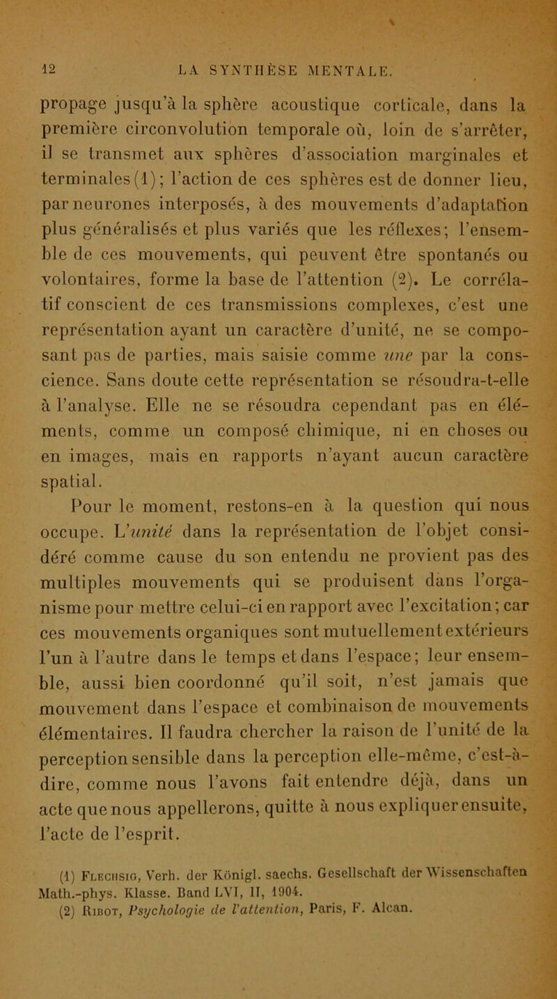 V propage jusqu’à la sphère acoustique corticale, dans la première circonvolution temporale où, loin de s’arrêter, il se transmet aux sphères d’association marginales et terminales (1) ; l’action de ces sphères est de donner lieu, par neurones interposés, à des mouvements d’adaptation plus généralisés et plus variés que les réflexes; l’ensem- ble de ces mouvements, qui peuvent être spontanés ou volontaires, forme la base de l’attention (2). Le corréla- tif conscient de ces transmissions complexes, c’est une représentation ayant un caractère d’unité, ne se compo- sant pas de parties, mais saisie comme une par la cons- cience. Sans doute cette représentation se résoudra-t-elle à l’analyse. Elle ne se résoudra cependant pas en élé- ments, comme un composé chimique, ni en choses ou en images, mais en rapports n’ayant aucun caractère spatial. Pour le moment, restons-en à la question qui nous occupe. \Junité dans la représentation de l’objet consi- déré comme cause du son entendu ne provient pas des multiples mouvements qui se produisent dans l’orga- nisme pour mettre celui-ci en rapport avec l’excitation; car ces mouvements organiques sont mutuellement extérieurs l’un à l’autre dans le temps et dans l’espace; leur ensem- ble, aussi bien coordonné qu’il soit, n’est jamais que mouvement dans l’espace et combinaison de mouvements élémentaires. Il faudra chercher la raison de l’unité de la perception sensible dans la perception elle-même, c cst-a- dire, comme nous l’avons fait entendre déjà, dans un acte que nous appellerons, quitte à nous expliquer ensuite, l’acte de l’esprit. (1) Fleciisio, Verh. (1er Kônigl. saechs. Gesellschaft der Wissenschaftea Math.-phys. Klasse. Band LVI, II, 1904. (2) RinoT, Psychologie de l’attention, Paris, F. Alcan.