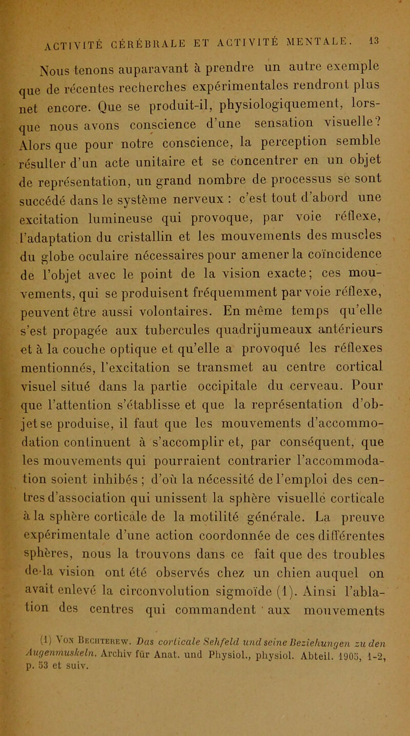 Nous tenons auparavant à prendre un autre exemple que de re'centes recherches expérimentales rendront plus net encore. Que se produit-il, physiologiquement, lors- que nous avons conscience d’une sensation visuelle? Alors que pour notre conscience, la perception semble résulter d’un acte unitaire et se concentrer en un objet de représentation, un grand nombre de processus se sont succédé dans le système nerveux : c’est tout d’abord une excitation lumineuse qui provoque, par voie réflexe, l’adaptation du cristallin et les mouvements des muscles du globe oculaire nécessaires pour amener la coïncidence de l’objet avec le point de la vision exacte; ces mou- vements, qui se produisent fréquemment par voie réflexe, peuvent être aussi volontaires. En même temps qu’elle s’est propagée aux tubercules quadrijumeaux antérieurs et à la couche optique et qu’elle a provoqué les réflexes mentionnés, l’excitation se transmet au centre cortical visuel situé dans la partie occipitale du cerveau. Foul- que l’attention s’établisse et que la représentation d’ob- jet se produise, il faut que les mouvements d’accommo- dation continuent à s’accomplir et, par conséquent, que les mouvements qui pourraient contrarier l’accommoda- tion soient inhibés ; d’où la nécessité de l’emploi des cen- tres d’association qui unissent la sphère visuellé corticale à la sphère corticale de la motilité générale. La preuve expérimentale d’une action coordonnée de ces difTérentes sphères, nous la trouvons dans ce fait que des troubles deda vision ont été observés chez un chien auquel on avait enlevé la circonvolution sigmoïde (1). Ainsi l’abla- tion des centres qui commandent ' aux mouvements (!) \o>- Bechteiiew. Bas coHicale Sehfeld und seine Deziehungen zuden Aufjenmuskeln. Archiv für Anat. und Pliysiol., physiol. Abteil. 1903, 1-2, p. 53 et suiv.