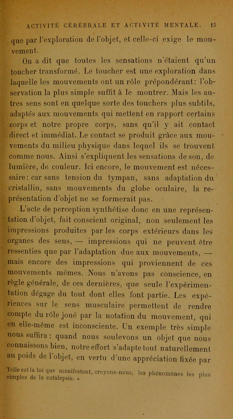 que par rcxploration de l’objet, et celle-ci exige le mou- vement. On a dit que toutes les sensations n'étaient qu’un toucher transformé. Le toucher est une exploration dans laquelle les mouvements ont un rôle prépondérant: l’ob- servation la plus simple suffit à le montrer. Mais les au- tres sens sont en quelque sorte des touchers plus subtils, adaptés aux mouvements qui mettent en rapport certains corps et notre propre corps, sans qu’il y ait contact direct et immédiat. Le contact se produit grâce aux mou- vements du milieu physique dans lequel ils se trouvent comme nous. Ainsi s’expliquent les sensations de son, de lumière, de couleur. Ici encore, le mouvement est néces- saire : car sans tension du tympan, sans adaptation du cristallin, sans mouvements du globe oculaire, la re- présentation d’objet ne se formerait pas. L’acte de perception synthétise donc en une représen- tation d’objet, fait conscient original, non seulement les impressions produites par les corps extérieurs dans les organes des sens, — impressions qui ne peuvent être ressenties que par l’adaptation due aux mouvements, — mais encore des impressions qui proviennent de ces mouvements mêmes. Nous n’avons pas conscience, en règle générale, de ces dernières, que seule l’expérimen- tation dégage du tout dont elles font partie. Les expé- riences sur le sens musculaire permettent de rendre compte du rôle joué par la notation du mouvement, qui en elle-même est inconsciente. Un exemple très simple nous suffira : quand nous soulevons un objet que nous connaissons bien, notre effort s’adapte tout naturellement au pouls de l’objet, en vertu d’une appréciation fixée par Telle estlaloique manifestent, croyons-nous, les phénomènes les plus simples de la catalepsie. « ^