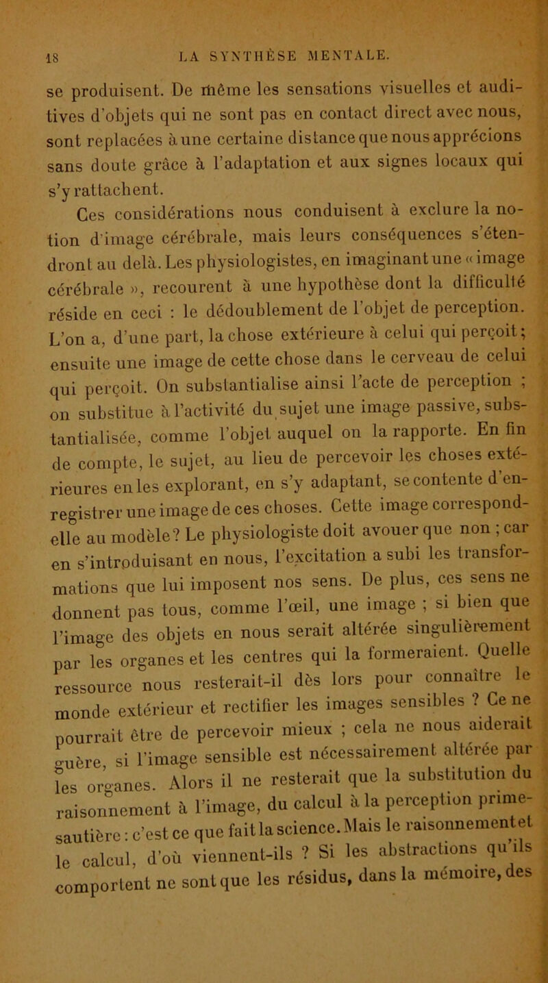 se produisent. De itiôme les sensations visuelles et audi- tives d’objets qui ne sont pas en contact direct avec nous, sont replacées aune certaine distance que nous apprécions sans doute grâce à l’adaptation et aux signes locaux qui s’y rattachent. Ces considérations nous conduisent à exclure la no- tion d’image cérébrale, mais leurs conséquences s éten- dront au delà. Les physiologistes, en imaginant une « image cérébrale », recourent à une hypothèse dont la difficulté réside en ceci : le dédoublement de l’objet de perception. L’on a, d’une part, la chose extérieure à celui qui perçoit ; ensuite une image de cette chose dans le cerveau de celui qui perçoit. On substantialise ainsi l’acte de perception ; on substitue à l’activité du, sujet une image passive, subs- tantialisée, comme l’objet auquel on la rapporte. En fin de compte, le sujet, au lieu de percevoir les choses exté- rieures en les explorant, en s’y adaptant, se contente d en- registrer une image de ces choses. Cette image correspond- elle au modèle? Le physiologiste doit avouer que non ; car en s’introduisant en nous, l’excitation a subi les transfor- mations que lui imposent nos sens. De plus, ces sens ne donnent pas tous, comme l’œil, une image ; si bien que l’image des objets en nous serait altérée singulièrement par les organes et les centres qui la formeraient. Quelle ressource nous resterait-il dès lors pour connaître le monde extérieur et rectilier les images sensibles ? Ce ne pourrait être de percevoir mieux ; cela ne nous aiderait guère si l’image sensible est nécessairement altérée par les organes. Alors il ne resterait que la substitution du raisonnement à l’image, du calcul à la perception prime- sautière : c’est ce que fait la science. Mais le raisonnement et le calcul, d’où viennent-ils ? Si les abstractions qu ils comportent ne sont que les résidus, dans la mémoire, des