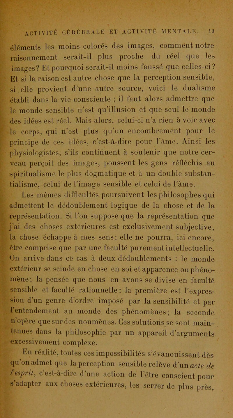 P- activité cérébrale et activité mentale. 19 éléments les moins colorés des images, commént notre raisonnement serait-il plus proche du réel que les images? Et pourquoi serait-il moins faussé que celles-ci? Et si la raison est autre chose que la perception sensible, si elle provient d’une autre source, voici le dualisme établi dans la vie consciente : il faut alors admettre que le monde sensible n’est qu’illusion et que seul le monde des idées est réel. Mais alors, celui-ci n’a rien avoir avec le corps, qui n’est plus qu’un encombremént pour le principe de ces idées, c’est-à-dire pour l’àme. Ainsi les physiologistes, s’ils continuent à soutenir que notre cer- veau perçoit des images, poussent les gens réfléchis au spiritualisme le plus dogmatique et à un double substan- tialisme, celui de l’image sensible et celui de l’âme. Les mêmes difficultés poursuivent les philosophes qui admettent le dédoublement logique de la chose et de la représentation. Si l’on suppose que la représentation que j’ai des choses extérieures est exclusivement subjective, la chose échappe à mes sens ; elle ne pourra, ici encore, être comprise que par une faculté purement intellectuelle. On arrive dans ce cas à deux dédoublements : le monde extérieur se scinde en chose en soi et apparence ou phéno- mène ; la pensée que nous en avons se divise en faculté sensible et faculté rationnelle : la première est l’expres- sion d’un genre d’ordre imposé par la sensibilité et par l’entendement au monde des phénomènes; la seconde n’opère que sur des noumènes. Ces solutions se sont main- tenues dans la philosophie par un appareil d’arguments excessivement complexe. En réalité, toutes ces impossibilités s’évanouissent dès qu’on admet que la perception sensible relève d'unacife de l esprit., c est-à-dire dune action de l’être conscient pour s’adapter aux choses extérieures, les serrer de plus près,