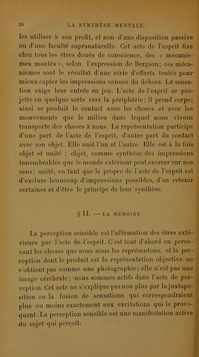 les utiliser à son profit, et non d’une disposition passive ou d’une faculté supranaturelle. Cet acte de l’esprit fixe chez tous les êtres doués de conscience, des « mécanis- mes montés », selon, l’expression de Bergson; ces méca- nismes sont le résultat d’une série d’efforts tentés pour mieux capter les impressions venues du dehors. La sensa- tion exige leur entrée en jeu. L’acte de l’esprit se pro- jette en quelque sorte vers la périphérie; il prend corps; ainsi se produit le contact avec les choses et avec les mouvements que le milieu dans lequel nous vivons transporte des choses à nous. La représentation participe d’une part de l’acte de l’esprit, d’autre part du contact avec son objet. Elle unit l’un et l’autre. Elle est à la fois- objet et unité : objet, comme synthèse des impressions innombrables que le monde extérieur peut exercer sur nos sens; unité, en tant que le propre de l’acte de l’esprit est d’exclure beaucoup d’impressions possibles, d’en retenir certaines et d’être le principe de leur synthèse. § 11. LA MÉMOIRE La perception sensible est l’affirmation des êtres exté- rieurs par l’acte de l’esprit. C’est tout d’abord en perce- vant les choses que nous nous les représentons, et la per- ception dont le produit est la représentation objective ne s’obtient pas comme une photographie; elle n’est pas une image cérébrale; nous sommes actifs dans l’acte de per- ception. Cet acte ne s’explique pasnon plus par la juxtapo- sition ou la fusion de sensations qui correspondraient plus ou moins exactement aux excitations qui le provo- , quent. La perception sensible est une manifestation active I du sujet qui perçoit. f