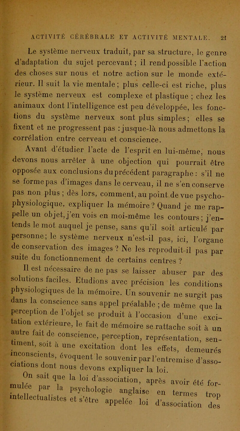 Le système nerveux traduit, par sa structure, le genre d’adaptation du sujet percevant; il rend possible l’action des choses sur nous et notre action sur le monde exté- rieur. 11 suit la vie mentale; plus celle-ci est riche, plus le système nerveux est complexe et plastique ; chez les animaux dont l’intelligence est peu développée, les fonc- tions du système nerveux sont plus simples ; elles se fixent et ne progressent pas ; jusque-là nous admettons la corrélation entre cerveau et conscience. Avant d’étudier l’acte de l’esprit en lui-même, nous devons nous arrêter à une objection qui pourrait être opposée aux conclusions du précédent paragraphe : s’il ne se forme pas d’images dans le cerveau, il ne s’en conserve pas non plus ; dès lors, comment, au point de vue psycho- physiologique, expliquer la mémoire? Quand je me rap- pelle un objet,j’en vois en moi-même les contours; j’en- tends le mot auquel je pense, sans qu’il soit articulé par personne; le système nerveux n’est-il pas, ici, l’organe de conservation des images ? Ne les reproduit-il pas par suite du fonctionnement de certains centres ? Il est nécessaire de ne pas se laisser abuser par des solutions faciles. Etudions avec précision les conditions physiologiques de la mémoire. Un souvenir ne surgit pas dans la conscience sans appel préalable ; de même que la perception de l’objet se produit à l’occasion d’une exci- tation extérieure, le fait de mémoire se rattache soit à un autre fait de conscience, perception, représentation, sen- iment, soit a une excitation dont les effets, demeurés 7ZIZT; souvenirparl’entremise d’asso- ciations dont nous devons expliquer la loi. n sait que la loi d association, après avoir été for n.u oe 1, anglaise en terls .ntellectual.stes et s’aeo appelée loi d’associatLn Tes