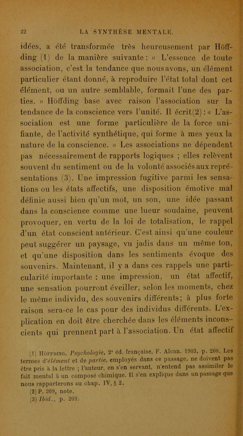 idées, a été transformée très heureusement par Hoff- ding (1) de la manière suivante; « L’essence de toute association, c’est la tendance que nous avons, un élément particulier étant donné, à reproduire l’état total dont cet élément, ou un autre semblable, formait l’une des par- ties. » Hoffding base avec raison l’association sur la tendance de la conscience vers l’unité. Il écrit(2) : « L’as- sociation est une forme particulière de la force uni- fiante, de l’activité synthétique, qui forme à mes yeux la nature de la conscience. » Les associations ne dépendent pas nécessairement de rapports logiques ; elles relèvent souvent du sentiment ou de la volonté associés aux repré- sentations (3). Une impression fugitive parmi les sensa- tions ou les états affectifs, une disposition émotive mal définie aussi bien qu’un mot, un son, une idée passant dans la conscience comme une lueur soudaine, peuvent provoquer, en vertu de la loi de totalisation, le rappel d’un état conscient antérieur. C’est ainsi qu’une couleur peut suggérer un paysage, vu jadis dans un même ton, et qu’une disposition dans les sentiments évoque des souvenirs. Maintenant, il y a dans ces rappels une parti- cularité importante : une impression, un état affectif, ; une sensation pourront éveiller, selon les moments, chez le même individu, des souvenirs différents; à plus forte raison sera-ce le cas pour des individus différents. L’ex- * plication en doit être cherchée dans les éléments incons- cients qui prennent part à l’association. Un état affectif (1) Hoffding, Psychologie, 2« éd. française, F. Alcan. 1903, p. 208. Les ;f termes à’élément et de partie, employés dans ce passage, ne doivent pas être pris à la lettre ; l’auteur, en s’en sei-vant, n’entend pas assimiler le fait mental à un composé chimique. 11 s’en explique dans un passage que A nous rapporterons au chap. IV, § 2. g (2) P. 209, note. 8 {3) Ibid., p. 209. «