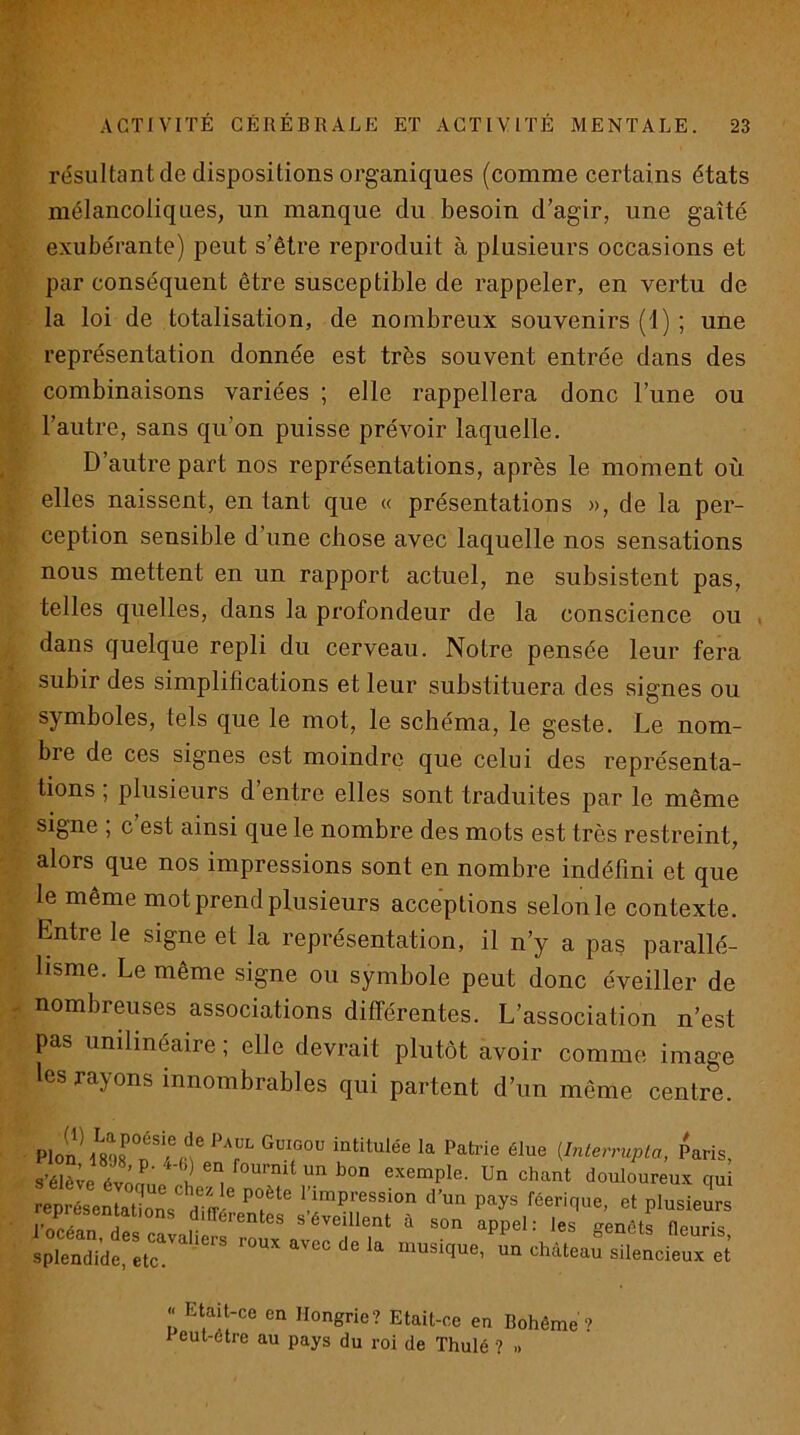 résultant de dispositions organiques (comme certains états mélancoliques, un manque du besoin d’agir, une gaîté exubérante) peut s’être reproduit à plusieurs occasions et par conséquent être susceptible de rappeler, en vertu de la loi de totalisation, de nombreux souvenirs (1) ; une représentation donnée est très souvent entrée dans des combinaisons variées ; elle rappellera donc l’une ou l’autre, sans qu’on puisse prévoir laquelle. D’autre part nos représentations, après le moment où elles naissent, en tant que « présentations », de la per- ception sensible d’une chose avec laquelle nos sensations nous mettent en un rapport actuel, ne subsistent pas, telles quelles, dans la profondeur de la conscience ou , dans quelque repli du cerveau. Notre pensée leur fera subir des simplifications et leur substituera des signes ou symboles, tels que le mot, le schéma, le geste. Le nom- bre de ces signes est moindre que celui des représenta- tions ; plusieurs d’entre elles sont traduites par le même signe , c est ainsi que le nombre des mots est très restreint, alors que nos impressions sont en nombre indéfini et que le même mot prend plusieurs acceptions selon le contexte. Entre le signe et la représentation, il n’y a pas parallé- lisme. Le même signe ou symbole peut donc éveiller de nombreuses associations différentes. L’association n’est pas unilinéaire ; elle devrait plutôt avoir comme image les rayons innombrables qui partent d’un même centre. Plon 1898 f / n' T (Interrupla, Paris, s’élève évômJ i exemple. Un chant douloureux qui ep é'efaUon^S^ ^ l’impression d’un pays féerique, et plusieurs iwfn f différentes s’éveillent à son appel: les ffenéts fleuris splendide.f tn'''musique, un château silencieux et « Etait-ce en Hongrie? Etait-ce en Bohême 9 veut-ôtre au pays du roi de Thulé ? »