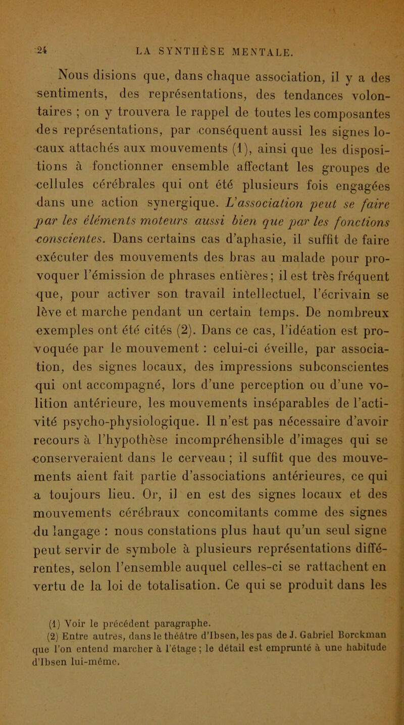 •V 24 LA SYNTHÈSE MENTALE. Nous disions que, dans chaque association, il y a des sentiments, des représentations, des tendances volon- taires ; on y trouvera le rappel de toutes les composantes des représentations, par conséquent aussi les signes lo- caux attachés aux mouvements (1), ainsi que les disposi- tions à fonctionner ensemble affectant les groupes de cellules cérébrales qui ont été plusieurs fois engagées dans une action synergique. U association 'peut se faire j)ar les éléments moteurs aussi bien que par les fonctions ■conscientes. Dans certains cas d’aphasie, il suffît de faire exécuter des mouvements des bras au malade pour pro- voquer l’émission de phrases entières; il est très fréquent que, pour activer son travail intellectuel, l’écrivain se lève et marche pendant un certain temps. De nombreux exemples ont été cités (2). Dans ce cas, l’idéation est pro- voquée par le mouvement : celui-ci éveille, par associa- tion, des signes locaux, des impressions subconscientes qui ont accompagné, lors d’une perception ou d’une vo- lition antérieure, les mouvements inséparables de l’acti- vité psycho-physiologique. 11 n’est pas nécessaire d’avoir recours à l’hypothèse incompréhensible d’images qui se ■conserveraient dans le cerveau ; il suffît que des mouve- ments aient fait partie d’associations antérieures, ce qui a toujours lieu. Or, il en est des signes locaux et des mouvements cérébraux concomitants comme des signes du langage : nous constations plus haut qu’un seul signe peut servir de symbole à plusieurs représentations diffé- rentes, selon l’ensemble auquel celles-ci se rattachent en vertu de la loi de totalisation. Ce qui se produit dans les (1) Voir le précédent paragraphe. (2) Entre autres, dans le théâtre d’Ibsen, les pas de J. Gabriel Borckman que l’on entend marcher à l'étage ; le détail est emprunté à une habitude d’Ibsen lui-méme.