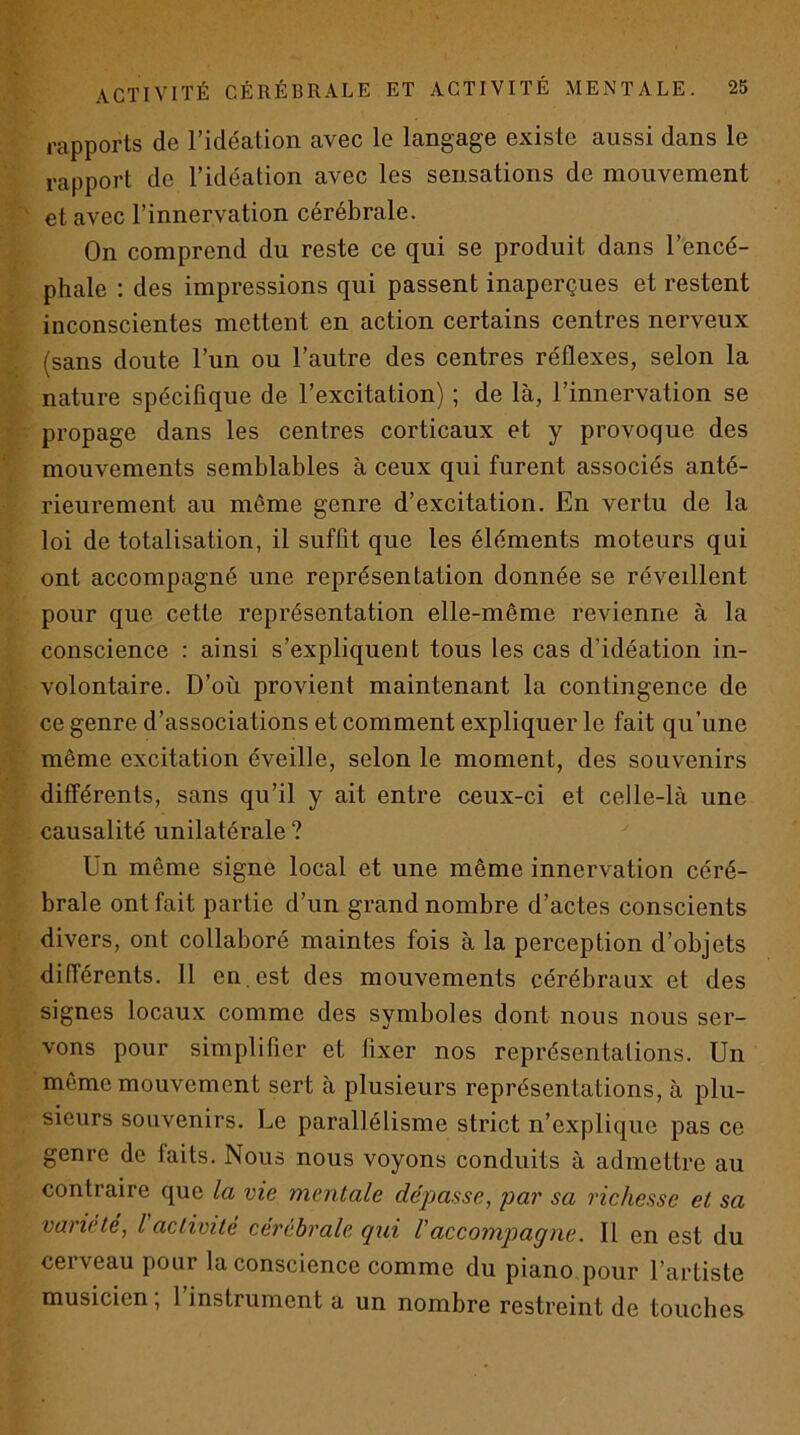 rapports de l’idéation avec le langage existe aussi dans le rapport de l’idéation avec les sensations de mouvement et avec l’innervation cérébrale. On comprend du reste ce qui se produit dans l’encé- phale ; des impressions qui passent inaperçues et restent inconscientes mettent en action certains centres nerveux (sans doute l’un ou l’autre des centres réflexes, selon la nature spécifique de l’excitation) ; de là, l’innervation se propage dans les centres corticaux et y provoque des mouvements semblables à ceux qui furent associés anté- rieurement au même genre d’excitation. En vertu de la loi de totalisation, il suffit que les éléments moteurs qui ont accompagné une représentation donnée se réveillent pour que cette représentation elle-même revienne à la conscience : ainsi s’expliquent tous les cas d’idéation in- volontaire. D’où provient maintenant la contingence de ce genre d’associations et comment expliquer le fait qu’une même excitation éveille, selon le moment, des souvenirs différents, sans qu’il y ait entre ceux-ci et celle-là une causalité unilatérale ? Ün même signe local et une même innervation céré- brale ont fait partie d’un grand nombre d’actes conscients divers, ont collaboré maintes fois à la perception d’objets différents. 11 en est des mouvements cérébraux et des signes locaux comme des symboles dont nous nous ser- vons pour simplifier et fixer nos représentations. Un même mouvement sert à plusieurs représentations, à plu- sieurs souvenirs. Le parallélisme strict n’explique pas ce genre de faits. Nous nous voyons conduits à admettre au contraire que la vie mentale dépasse, par sa richesse et sa variété, l activité cérébrale qui Vaccompagne. Il en est du cerveau pour la conscience comme du piano pour l’artiste musicien, 1 instrument a un nombre restreint de touches