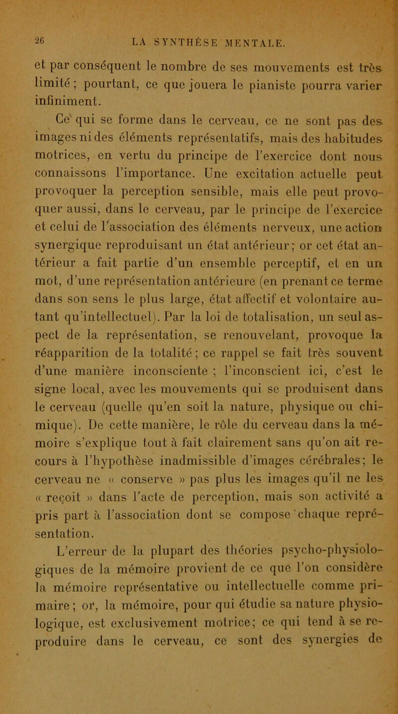 et par conséquent le nombre de ses mouvements est très i limité; pourtant, ce que jouera le pianiste pourra varier ; infiniment. I ^ Ce' qui se forme dans le cerveau, ce ne sont pas des images ni des éléments représentatifs, mais des habitudes ^ motrices, en vertu du principe de l’exercice dont nous connaissons l’importance. Une excitation actuelle peut provoquer la perception sensible, mais elle peut provo- quer aussi, dans le cerveau_, par le principe de l’exercice < et celui de l’association des éléments nerveux, une action synergique reproduisant un état antérieur ; or cet état an- térieur a fait partie d’un ensemble perceptif, et en un mot, d’une représentation antérieure (en prenant ce terme dans son sens le plus large, état affectif et volontaire au- tant qu’intellectuel). Par la loi de totalisation, un seul as- pect de la représentation, se renouvelant, provoque la réapparition de la totalité ; ce rappel se fait très souvent d’une manière inconsciente ; l’inconscient ici, c’est le signe local, avec les mouvements qui se produisent dans le cerveau (quelle qu’en soit la nature, physique ou chi- mique). De cette manière, le rôle du cerveau dans la mé- moire s’explique tout à fait clairement sans qu’on ait re- cours à l’hypothèse inadmissible d’images cérébrales; le cerveau ne « conserve » pas plus les images qu’il ne les « reçoit » dans l’acte de perception, mais son activité a pris part à l’association dont se compose'chaque repré- sentation. L’erreur de la plupart des théories psycho-physiolo- giques de la mémoire provient de ce que l’on considère la mémoire représentative ou intellectuelle comme pri- maire; or, la mémoire, pour qui étudie sa nature physio- logique, est exclusivement motrice; ce qui tend à se re- produire dans le cerveau, ce sont des synergies de