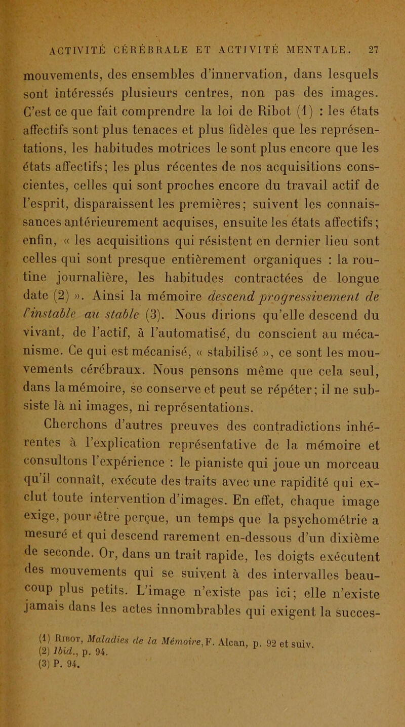 mouvements, des ensembles d’innervation, dans lesquels sont intéressés plusieurs centres, non pas des images. C’est ce que fait comprendre la loi de Ribot (1) : les états affectifs sont plus tenaces et plus fidèles que les représen- tations, les habitudes motrices le sont plus encore que les états affectifs; les plus récentes de nos acquisitions cons- cientes, celles qui sont proches encore du travail actif de l’esprit, disparaissent les premières; suivent les connais- sances antérieurement acquises, ensuite les états affectifs ; enfin, « les acquisitions qui résistent en dernier lieu sont celles qui sont presque entièrement organiques : la rou- tine journalière, les habitudes contractées de longue date (2) ». Ainsi la mémoire descend ‘progressivement de l’instable au stable (3). Nous dirions qu’elle descend du vivant, de l’actif, à l’automatisé, du conscient au méca- nisme. Ce qui est mécanisé, a stabilisé », ce sont les mou- vements cérébraux. Nous pensons même que cela seul, dans la mémoire, se conserve et peut se répéter; il ne sub- siste là ni images, ni représentations. Cherchons d’autres preuves des contradictions inhé- rentes à l’explication représentative de la mémoire et consultons l’expérience : le pianiste qui joue un morceau qu i! connaît, exécute des traits avec une rapidité qui ex- clut toute intervention d’images. En effet, chaque image exige, pour‘être perçue, un temps que la psychométrie a mesuré et qui descend rarement en-dessous d’un dixième de seconde. Or, dans un trait rapide, les doigts exécutent des mouvements qui se suivent à des intervalles beau- coup plus petits. L’image n’existe pas ici; elle n’existe jamais dans les actes innombrables qui exigent la succes- (1) Ribot, Maladien de la Mémoire, ¥. Alcan, p. 92 et suiv (2) Ibid., p. 94. (3) P. 94.