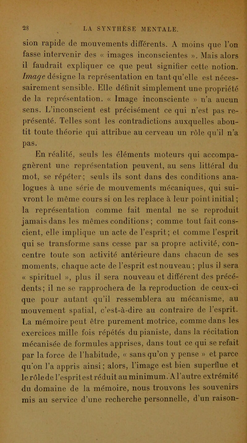 V sion rapide de mouvements différents. A moins que l’on fasse intervenir des « images inconscientes ». Mais alors il faudrait expliquer ce que peut signifier cette notion. Image désigne la représentation en tant qu’elle est néces- sairement sensible. Elle définit simplement une propriété de la représentation. « Image inconsciente » n’a aucun sens. L’inconscient est précisément ce qui n’est pas re- présenté. Telles sont les contradictions auxquelles abou- tit toute théorie qui attribue au cerveau un rôle qu’il n’a pas. En réalité, seuls les éléments moteurs qui accompa- gnèrent une représentation peuvent, au sens littéral du mot, se répéter; seuls ils sont dans des conditions ana- logues à une série de mouvements mécaniques, qui sui- vront le même cours si on les replace à leur point initial ; la représentation comme fait mental ne se reproduit jamais dans les mêmes conditions ; comme tout fait cons- cient, elle implique un acte de l’esprit; et comme l’esprit qui se transforme sans cesse par sa propre activité, con- centre toute son activité antérieure dans chacun de ses moments, chaque acte de l’esprit est nouveau ; plus il sera « spirituel », plus il sera nouveau et différent des précé- dents ; il ne se rapprochera de la reproduction de ceux-ci que pour autant qu’il ressemblera au mécanisme, au mouvement spatial, c’est-à-dire au contraire de l’esprit. La mémoire peut être purement motrice, comme dans les exercices mille fois répétés du pianiste, dans la récitation mécanisée de formules apprises, dans tout ce qui se refait par la force de l’habitude, « sans qu’on y pense » et parce qu’on l’a appris ainsi ; alors, l’image est bien superflue et le rôle de l’esprit est réduit au minimum.'A l’autre extrémité du domaine de la mémoire, nous trouvons les souvenirs mis au service d’une recherche personnelle, d’un raison-