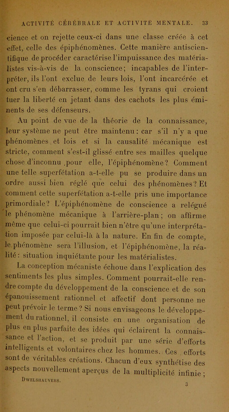cience et on rejette ceux-ci dans une classe créée à cet effet, celle des épiphénomènes. Cette manière antiscien- tifiqne de procéder caractérise l’impuissance des matéria- listes vis-à-vis de la conscience; incapables de l’inter- préter, ils l’ont exclue de leurs lois, l’ont incarcérée et ont cru s’en débarrasser, comme les tyrans qui croient tuer la liberté en jetant dans des cachots les plus émi- nents de ses défenseurs. Au point de vue de la théorie de la connaissance, leur système ne peut être maintenu : car s’il n’y a que phénomènes. et lois et si la causalité mécanique est stricte, comment s’est-il glissé entre ses mailles quelque chose d’inconnu .pour elle, l’épiphénomène? Comment une telle superfétation a-t-elle pu se produire dans un ordre aussi bien réglé que celui des phénomènes? Et comment cette superfétation a-t-elle pris une importance primordiale? L’épiphénomène de conscience a relégué le phénomène mécanique à l’arrière-plan ; on affirme môme que celui-ci pourrait bien n’ètre qu’une interpréta- tion imposée par celui-là à la nature. En fin de compte, le phénomène sera l’illusion, et l’épiphénomène, la réa- lité: situation inquiétante pour les matérialistes. La conception mécaniste échoue dans l’explication des sentiments les plus simples. Comment pourrait-elle ren- dre compte du développement de la conscience et de son épanouissement rationnel et affectif dont personne ne peut prévoir le terme ? Si nous envisageons le développe- ment du rationnel, il consiste en une organisation de plus en plus parfaite des idées qui éclairent la connais- sance et l’action, et se produit par une série d’efforts intelligents et volontaires chez les hommes. Ces efforts sont de véritables créations. Chacun d’eux synthétise des aspects nouvellement aperçus de la multiplicité infinie ; Dwelsiiauveiis. 3