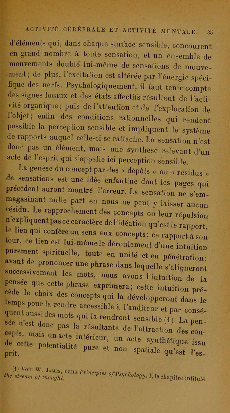 d’éléments qui, dans chaque surface sensible, concourent en giand nombre a toute sensation, et un ensemble de mouvements doublé lui-même de sensations de mouve- ment , de plus, 1 excitation est altérée par l’énergie spéci- fique des nerfs. Psychologiquement, il faut tenir compte des signes locaux et des états affectifs résultant de l’acti- vité organique ; puis de l’attention et de P’exploration de l’objet; enfin des conditions rationnelles qui rendent possible la perception sensible et impliquent le système de rapports auquel celle-ci se rattache. La sensation n’est donc pas un élément, mais une synthèse relevant d’un acte de 1 esprit qui s’appelle ici perception sensible. La genèse du concept par des « dépôts » ou « résidus » de sensations est une idée enfantine dont les pages qui précèdent auront montré l’erreur. La sensation ne s’em- magasinant nulle part en nous ne peut y laisser aucun résidu. Le rapprochement des concepts ou leur répulsion n expliquent pas ce caractère del’idéation qu’estle rapport e lien qui confère un sens aux concepts ; ce rapport à son our, ce lien est lui-même le déroulement d’une intuition purement spirituelle, toute en unité et en pénétration- avant de prononcer une phrase dans laquelle s’aligneroni access.veme„t les nous avons l'intuition de ”a cèd^ î exprimera; cette intuition pré- temps nonrT développeront dans le temps pour la rendre accessible à l'audileur et par consd quent aussi des mots qui la rendront sensible li) La pen eée n’est donc pas la résultante de I'attracü„n’'de: c»' de ce«rpoteMaluipn; potentialité pure et non spatiale qu’est l’es- ‘lis slream oj lhouqÙL'^'^'‘ ’’’ '’fl'stjchùlopj, l, |e chapitre rntilale